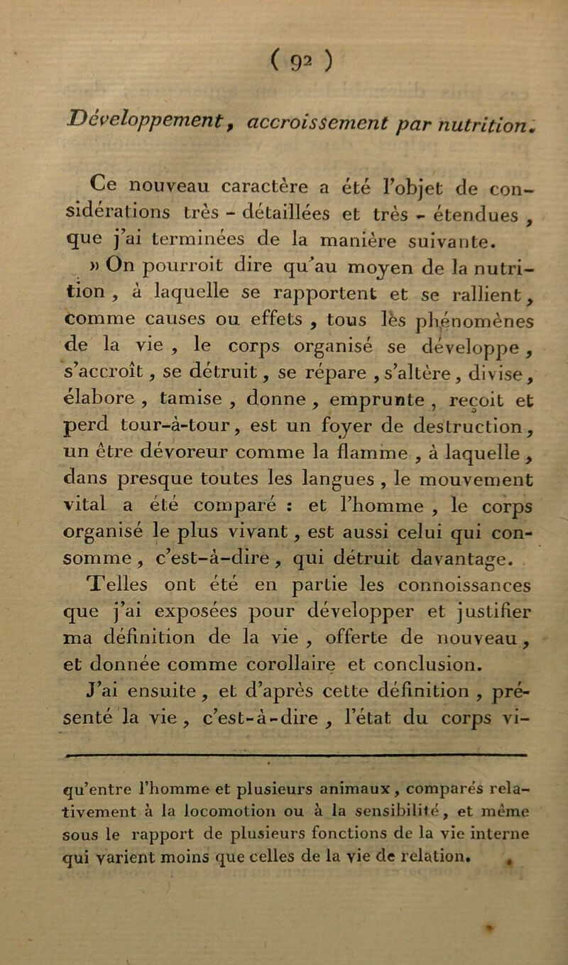 Développement> accroissement par nutrition. Ce nouveau caractère a été l’objet de con- sidérations très - détaillées et très - étendues , que j’ai terminées de la manière suivante. » On pourroit dire qu’au moyen de la nutri- tion , à laquelle se rapportent et se rallient, comme causes ou effets , tous lès phénomènes de la vie , le corps organisé se développe, s’accroît, se détruit, se répare , s’altère, divise, élabore , tamise , donne , emprunte , reçoit et perd tour-à-tour, est un foyer de destruction, un être dévoreur comme la flamme , à laquelle , dans presque toutes les langues , le mouvement vital a été comparé : et l’homme , le corps organisé le plus vivant, est aussi celui qui con- somme , c’est-à-dire, qui détruit davantage. Telles ont été en partie les connoissanees que j’ai exposées pour développer et justifier ma définition de la vie , offerte de nouveau, et donnée comme corollaire et conclusion. J’ai ensuite , et d’après cette définition , pré- senté la vie, c’est-à-dire, l’état du corps vi- qu’entre l’homme et plusieurs animaux, compares rela- tivement à la locomotion ou à la sensibilité, et même sous le rapport de plusieurs fonctions de la vie interne qui varient moins que celles de la vie de relation. # %■