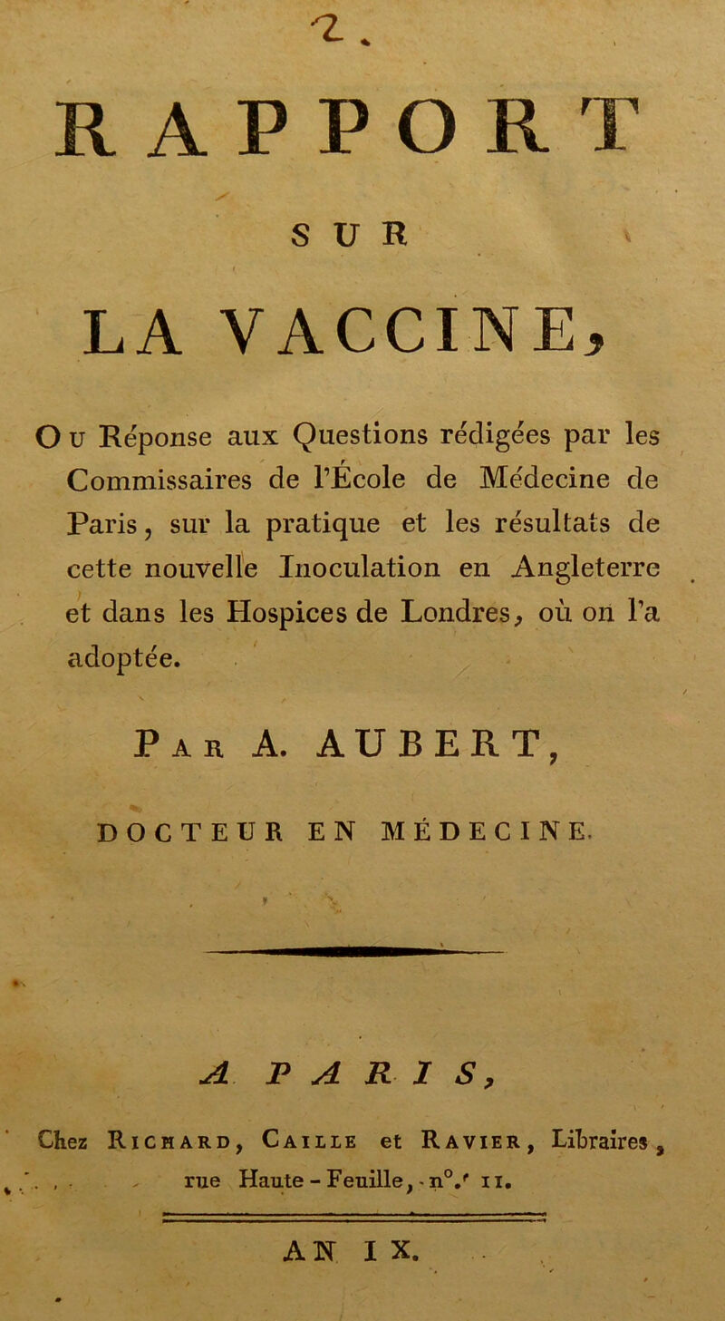 -z. RAPPORT SUR ' LA VACCINE, O u Réponse aux Questions rédigées par les Commissaires de l’École de Médecine de Paris, sur la pratique et les résultats de cette nouvelle Inoculation en Angleterre et dans les Hospices de Londres, où on l’a adoptée. Par A. AUBERT, DOCTEUR EN MÉDECINE. A PARIS, Chez Richard, Caille et Ravier, Libraires, . , . . rue Haute - Feuille, -n0/ n. AN IX.