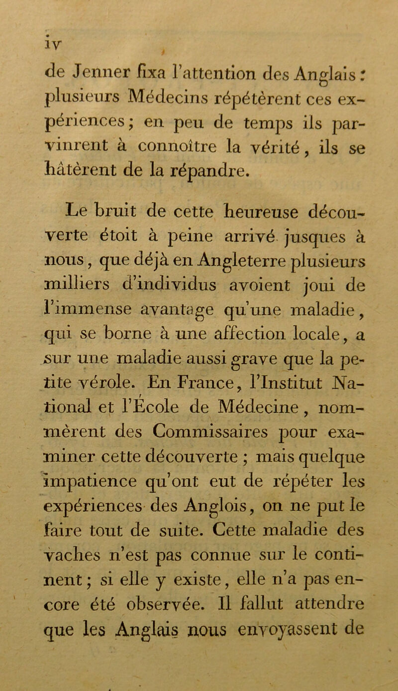 de Jenner fixa l’attention des Anglais: plusieurs Médecins répétèrent ces ex- périences ; en peu de temps ils par- vinrent à connoître la vérité, ils se hâtèrent de la répandre. Le bruit de cette heureuse décou- verte étoit à peine arrivé jusques à nous, que déjà en Angleterre plusieurs milliers d’individus avoient joui de l’immense avantage qu’une maladie, qui se borne à une affection locale, a .sur une maladie aussi grave que la pe- tite vérole. En France, l’Institut Na- tional et l’Ecole de Médecine, nom- nièrent des Commissaires pour exa- miner cette découverte ; mais quelque impatience qu’ont eut de répéter les expériences des Anglois, on ne put le faire tout de suite. Cette maladie des vaches n’est pas connue sur le conti- nent ; si elle y existe, elle n’a pas en- core été observée. Il fallut attendre que les Anglais nous envoyassent de