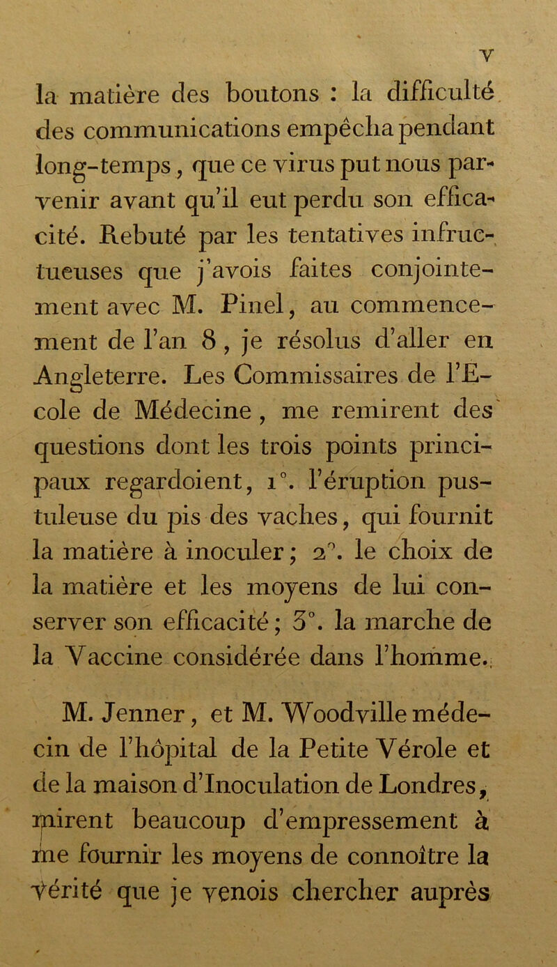 Y la matière des boutons : la difficulté des communications empêcha pendant long-temps, que ce virus put nous par- venir avant qu’il eut perdu son effica- cité. Rebuté par les tentatives infruc- tueuses que j’avois faites conjointe- ment avec M. Pinel, au commence- ment de l’an 8 , je résolus d’aller en Angleterre. Les Commissaires de l’E- cole de Médecine , me remirent des questions dont les trois points princi- paux regardoient, i°. l’éruption pus- tuleuse du pis des vaches, qui fournit la matière à inoculer ; 2°. le choix de la matière et les moyens de lui con- server son efficacité; 3°. la marche de la Vaccine considérée dans l’homme., M. Jenner, et M. Woodville méde- cin de l’hôpital de la Petite Vérole et de la maison d’inoculation de Londres, mirent beaucoup d’empressement à me fournir les moyens de connoître la Ÿérité que je yenois chercher auprès