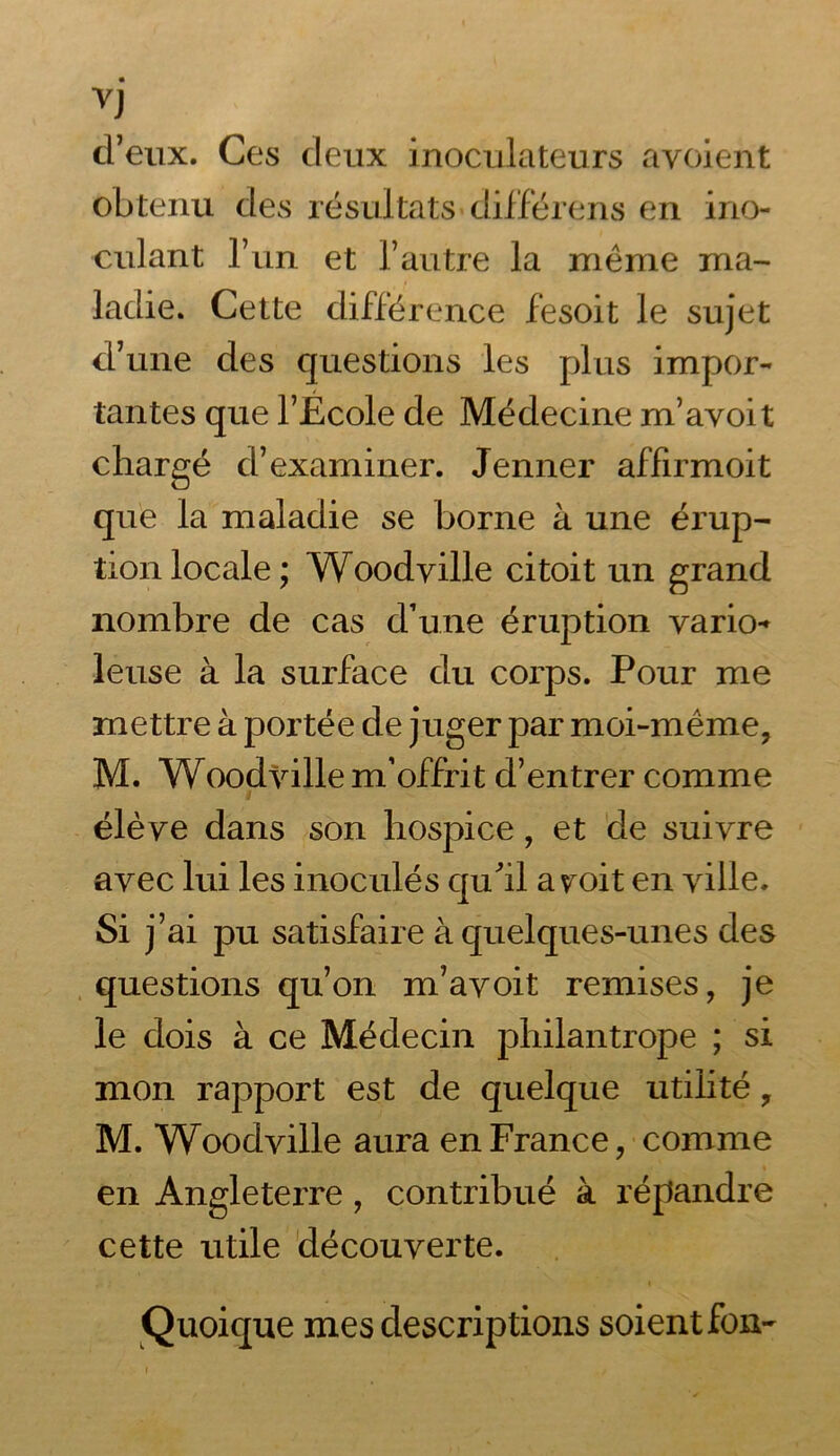 d’eux. Ces deux inoculateurs avoient obtenu des résultats* différens en ino- culant l’un et l’autre la même ma- ladie. Cette différence fesoit le sujet d’une des questions les plus impor- tantes que l’École de Médecine m’avoit chargé d’examiner. Jenner affirmoit que la maladie se borne à une érup- tion locale; Woodville ci toit un grand nombre de cas d’une éruption vario- leuse à la surface du corps. Pour me mettre à portée de juger par moi-même, M. Woodville m’offrit d’entrer comme élève dans son hospice, et de suivre avec lui les inoculés qu'il ayoit en ville. Si j’ai pu satisfaire à quelques-unes des questions qu’on m’avoit remises, je le dois à ce Médecin philantrope ; si mon rapport est de quelque utilité, M. Woodville aura en France, comme en Angleterre, contribué à répandre cette utile découverte. Quoique mes descriptions soient fon- i