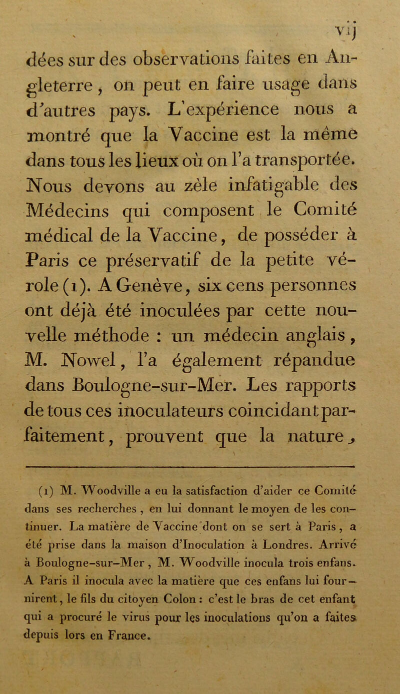 clées sur des observations faites en An- gleterre , on peut en faire usage dans d'autres pays. L’expérience nous a montré que la Vaccine est la même dans tous les lieux où on l’a transportée. Nous devons au zèle infatigable des Médecins qui composent le Comité médical de la Vaccine, de posséder à Paris ce préservatif de la petite vé- role (1). A Genève, six cens personnes ont déjà été inoculées par cette nou- velle méthode : un médecin anglais , M. Nowel, l’a également répandue dans Boulogne-sur-Mer. Les rapports de tous ces inoculateurs coincidant par- faitement , prouvent que la nature ^ (1) M. Woodville a eu la satisfaction d’aider ce Comité dans ses recherches , en lui donnant le moyen de les con- tinuer. La matière de Vaccine dont on se sert à Paris, a été' prise dans la maison d’inoculation à Londres. Arrivé à Boulogne-sur-Mer , M. Woodville inocula trois enfans. A Paris il inocula avec la matière que ces enfans lui four- nirent , le fils du citoyen Colon : c’est le bras de cet enfant qui a procuré le virus pour les inoculations qu’on a faites depuis lors en France.