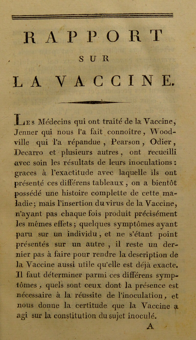 SUR LA VACCINE. Les Médecins qui ont traité de la Vaccine, Jenner qui nous l’a fait connoître , Wood- ville qui l’a répandue , Pearson , Odier, Decarro et plusieurs autres, ont recueilli avec soin les résultats de leurs inoculations : grâces à l’exactitude avec laquelle ils ont présenté ces différens tableaux, on a bientôt possédé une histoire complette de cette ma- ladie; mais l’insertion du virus de la Vaccine, n’ayant pas chaque fois produit précisément les mêmes effets ; quelques symptômes ayant paru sur un individu , et ne s’étant point présentés sur un autre , il reste un der- nier pas à faire pour rendre la description de la Vaccine aussi utile qu’elle est déjà exacte. Il faut déterminer parmi ces différens symp- tômes , quels sont ceux dont la présence est nécessaire à la réussite de l’inoculation, et nous donne la certitude que la Vaccine a agi sur la constitution du sujet inoculé. A