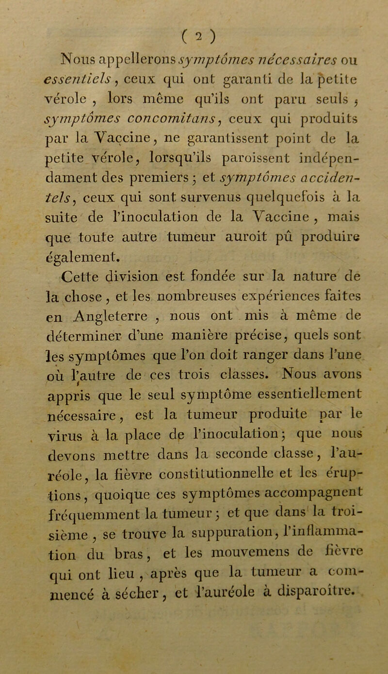 Nous appellerons symptômes necessaires ou essentiels, ceux qui ont garanti de la petite vérole , lors même qu’ils ont paru seuls f symptômes concomitans, ceux qui produits par la Vaccine, ne garantissent point de la petite vérole, lorsqu’ils paroissent indépen- dament des premiers 3 et symptômes acciden- tels , ceux qui sont survenus quelquefois à la suite de l’inoculation de la Vaccine , mais que toute autre tumeur auroit pû produire également. Cette division est fondée sur la nature de la chose , et les nombreuses expériences faites en Angleterre , nous ont mis à même de déterminer d’une manière précise, quels sont les symptômes que l’on doit ranger dans l’une où l’autre de ces trois classes. Nous avons t appris que le seul symptôme essentiellement nécessaire, est la tumeur produite par le virus à la place de l’inoculation 3 que nous devons mettre dans la seconde classe, l’au- réole, la fièvre constitutionnelle et les érup- tions, quoique ces symptômes accompagnent fréquemment la tumeur 3 et que dans la troi- sième , se trouve la suppuration, l’inflamma- tion du bras, et les mouvemens de lièvre qui ont lieu , après que la tumeur a com- mencé à sécher, et l’aureole à disparoitre.