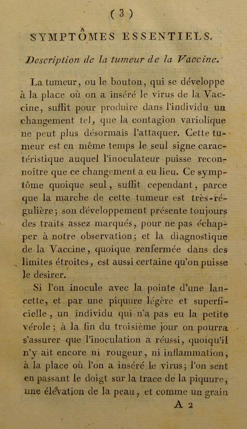 SYMPTOMES ESSENTIELS. Description de la tumeur de la Vaccine. La tumeur, ou le bouton, qui se développe à la place où on a inséré le virus de la Vac- cine, suffit pour produire dans l’individu un changement tel., que la contagion variolique ne peut plus désormais l’attaquer. Cette tu-' meur est en même temps le seul signe carac- téristique auquel l’inoculateur puisse recon- noître que ce changement a eu lieu. Ce symp- tôme quoique seul, suffit cependant, parce que la marche de cette tumeur est très-ré- gulière j son développement présente toujours des traits assez marqués, pour ne pas échap- per à notre observation3 et la diagnostique de la Vaccine, quoique renfermée dans des limites étroites, est aussi certaine qu’on puisse le desirer. Si l’on inocule avec la pointe d’une lan- cette, et par une piquure légère et superfi- cielle , un individu qui n’a pas eu la petite vérole ; à la fin du troisième jour on pourra s’assurer que l’inoculation a réussi, quoiqu’il n’y ait encore ni rougeur , ni inflammation, à la place où l’on a inséré le virus 3 l’on sent en passant le doigt sur la trace de la piquure, une éléVation de la peau, et comme un grain A 2 /