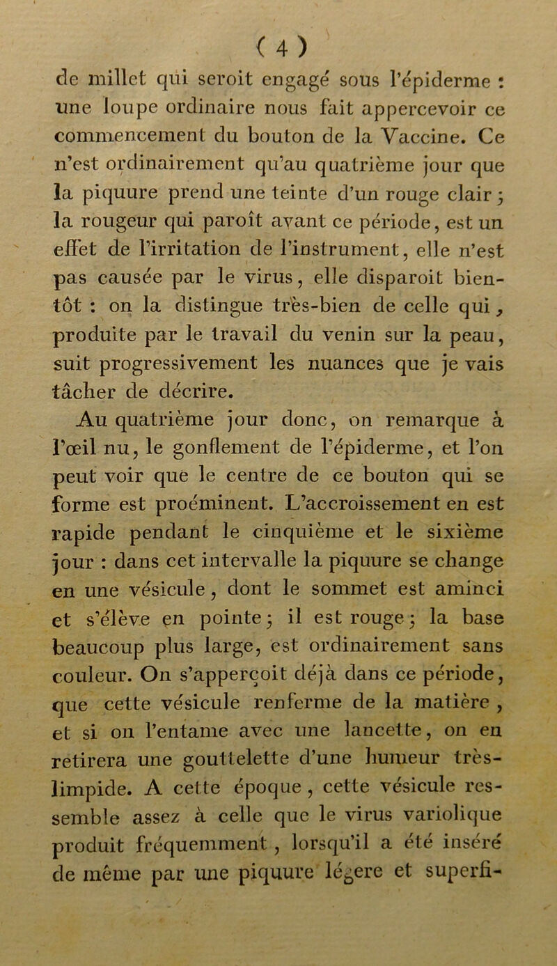 de millet qui seroit engagé sous l’épiderme : ime loupe ordinaire nous fait appercevoir ce commencement du bouton de la Vaccine. Ce n’est ordinairement qu’au quatrième jour que la piquure prend une teinte d’un rouge clair 5 la rougeur qui paroît ayant ce période, est un effet de l’irritation de l’instrument, elle n’est pas causée par le virus, elle disparoit bien- tôt : on la distingue très-bien de celle qui, produite par le travail du venin sur la peau, suit progressivement les nuances que je vais tâcher de décrire. Au quatrième jour donc, on remarque à l’œil nu, le gonflement de l’épiderme, et l’on peut voir que le centre de ce bouton qui se forme est proéminent. L’accroissement en est rapide pendant le cinquième et le sixième jour : dans cet intervalle la piquure se change en une vésicule, dont le sommet est aminci et s’élève en pointe 3 il est rouge 3 la base beaucoup plus large, est ordinairement sans couleur. On s’apperçoit déjà dans ce période, que cette vésicule renferme de la matière , et si on l’entame avec une lancette, on en retirera une gouttelette d’une humeur très- limpide. A cette époque , cette vésicule res- semble assez à celle que le virus variolique produit fréquemment , lorsqu’il a été inséré de même par une piquure légère et superfi-