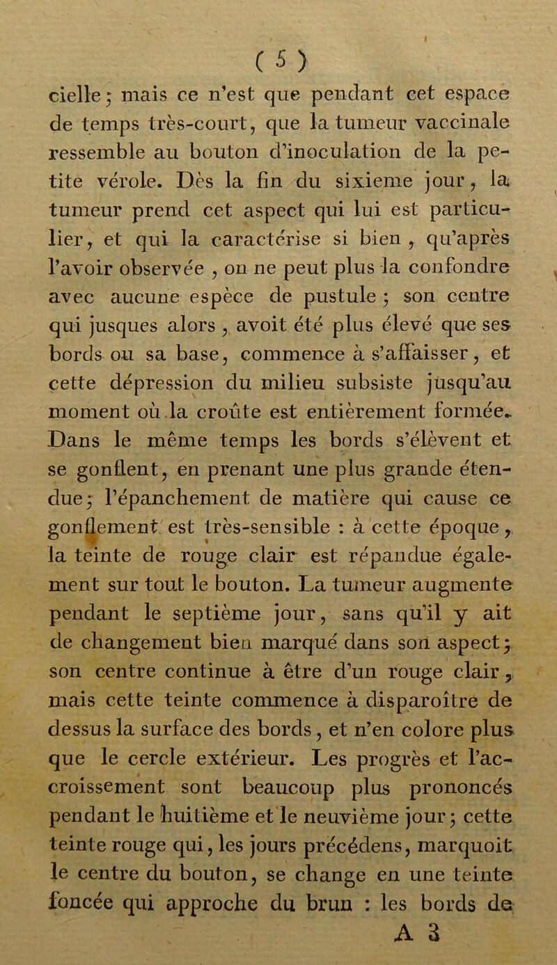 cielle; mais ce n’est que pendant cet espace de temps très-court, que la tumeur vaccinale ressemble au bouton d’inoculation de la pe- tite vérole. Dès la fin du sixième jour, la tumeur prend cet aspect qui lui est particu- lier, et qui la caractérise si bien , qu’après l’avoir observée , on ne peut plus la confondre avec aucune espèce de pustule ; son centre qui jusques alors , avoit été plus élevé que ses bords ou sa base, commence à s’affaisser, et cette dépression du milieu subsiste jusqu’au moment où la croûte est entièrement formée- Dans le même temps les bords s’élèvent et se gonflent, en prenant une plus grande éten- due; l’épanchement, de matière qui cause ce gonflement est très-sensible : à cette époque, la teinte de rouge clair est répandue égale- ment sur tout le bouton. La tumeur augmente pendant le septième jour, sans qu’il y ait de changement bien marqué dans son aspect; son centre continue à être d’un rouge clair, mais cette teinte commence à disparoître de dessus la surface des bords, et n’en colore plus que le cercle extérieur. Les progrès et l’ac- croissement sont beaucoup plus prononcés pendant le huitième et le neuvième jour; cette teinte rouge qui, les jours précédens, marquoit le centre du bouton, se change en une teinte foncée qui approche du brun : les bords de a a