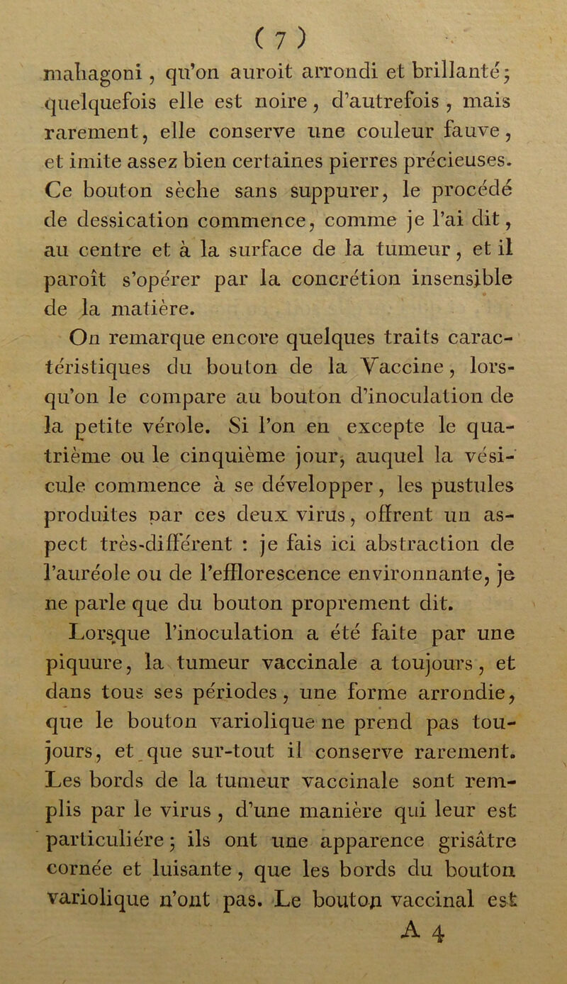 mahagoni , qu’on auroit arrondi et brillante ; quelquefois elle est noire, d’autrefois , mais rarement, elle conserve une couleur fauve, et imite assez bien cert aines pierres précieuses. Ce bouton sèche sans suppurer, le procédé de dessication commence, comme je l’ai dit, au centre et à la surface de la tumeur, et il paroît s’opérer par la concrétion insensible de la matière. On remarque encore quelques traits carac- téristiques du bouton de la Vaccine, lors- qu’on le compare au bouton d’inoculation de la petite vérole. Si l’on en excepte le qua- trième ou le cinquième jour, auquel la vési- cule commence à se développer, les pustules produites par ces deux virus, offrent un as- pect très-différent : je fais ici abstraction de l’auréole ou de l’efflorescence environnante, je ne parle que du bouton proprement dit. Lorsque l’inoculation a été faite par une piquure, la tumeur vaccinale a toujours, et dans tous ses périodes, une forme arrondie, que le bouton variolique ne prend pas tou- jours, et que sur-tout il conserve rarement. Les bords de la tumeur vaccinale sont rem- plis par le virus , d’une manière qui leur est particulière ; ils ont une apparence grisâtre cornée et luisante , que les bords du bouton variolique n’ont pas. Le bouton vaccinal est