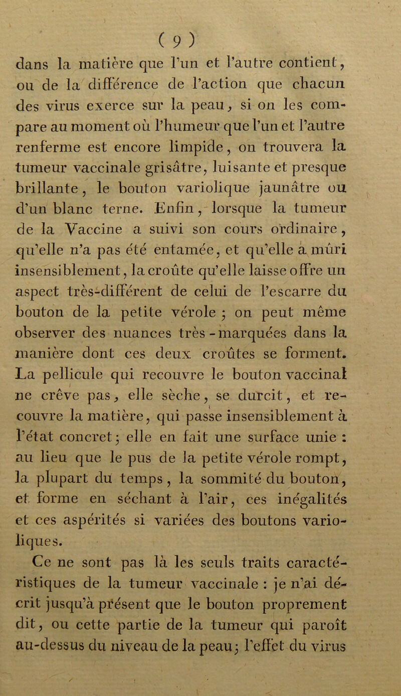 clans la matière que l’un et l’autre contient, ou de la différence de l’action que chacun des virus exerce sur la peau, si on les com- pare au moment où l’humeur que l’un et l’autre renferme est encore limpide, on trouvera la tumeur vaccinale grisâtre, luisante et presque brillante , le bouton variolique jaunâtre ou d’un blanc terne. Enfin, lorsque la tumeur de la Vaccine a suivi son cours ordinaire, qu’elle n’a pas été entamée, et qu’elle a mûri insensiblement, la croûte qu’elle laisse offre un aspect très-différent de celui de l’escarre du bouton de la petite vérole 3 on peut meme observer des nuances très-marquées dans la manière dont ces deux croûtes se forment. La pellicule qui recouvre le bouton vaccinai ne crève pas, elle sèche, se durcit, et re- couvre la matière, qui passe insensiblement à l’état concret 3 elle en fait une surface unie : au lieu que le pus de la petite vérole rompt, la plupart du temps, la sommité du bouton, et forme en séchant à lair, ces inégalités et ces aspérités si variées des boutons vario- liques. Ce ne sont pas là les seuls traits caracté- ristiques de la tumeur vaccinale : je n’ai dé- crit jusqu’à présent que le bouton proprement dit, ou cette partie de la tumeur qui par oit au-dessus du niveau de la peau3 l’effet du virus