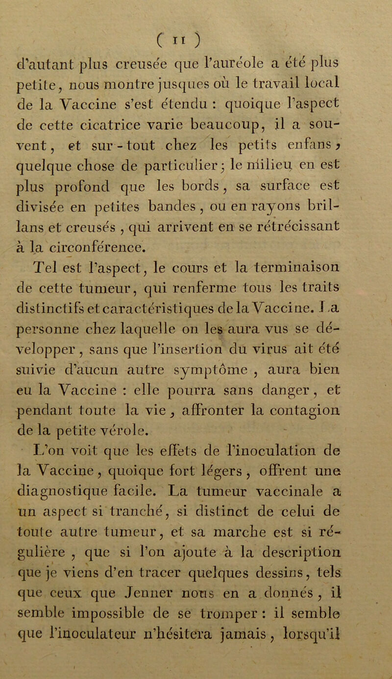 d’autant plus creusée que l’auréole a été plus petite, nous montre jusques où le travail local de la Vaccine s’est étendu : quoique l’aspect de cette cicatrice varie beaucoup, il a sou- vent, et sur-tout chez les petits en fan s y quelque chose de particulier; le milieu en est plus profond que les bords, sa surface est divisée en petites bandes , ou en rayons bril- lans et creusés , qui arrivent en se rétrécissant à la circonférence. Tel est l’aspect, le cours et la terminaison de cette tumeur, qui renferme tous les traits distinctifs et caractéristiques de la Vaccine. J.a personne chez laquelle on les aura vus se dé- velopper , sans que l’insertion du virus ait été suivie d’aucun autre symptôme , aura bien eu la Vaccine : elle pourra sans danger, et pendant toute la vie, affronter la contagion de la petite vérole. L’on voit que les effets de l’inoculation de la Vaccine, quoique fort légers, offrent une diagnostique facile. La tumeur vaccinale a un aspect si tranché, si distinct de celui de toute autre tumeur, et sa marche est si ré- gulière , que si l’on ajoute à la description que je viens d’en tracer quelques dessins, tels que ceux que Jenner nous en a donnés , il semble impossible de se tromper : il semble que l’inoculateur n’hésitera jamais, lorsqu’il