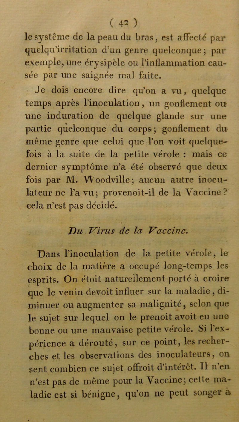 ( 4^ ) le système de la peau du bras, est affecté par quelqu’irritation d’un genre quelconque; par exemple, une érysipèle ou l’inflammation cau- sée par une saignée mal faite. Je dois encore dire qu’on a vu, quelque temps après l’inoculation, un gonflement ou une induration de quelque glande sur une partie quelconque du corps ; gonflement du même genre que celui que l’on voit quelque- fois à la suite de la petite vérole : mais ce dernier symptôme n’a été observé que deux fois par M. Woodville; aucun autre inocu- lateur ne l’a vu; provenoit-il de la Vaccine? cela n’est pas décidé. Du Virus de la Vaccine. Dans l’inoculation de la petite vérole, le choix de la matière a occupé long-temps les esprits. On étoit naturellement porté à croire que le venin devoit influer sur la maladie , di- minuer ou augmenter sa malignité, selon que le sujet sur lequel on le prenoit avoit eu une bonne ou une mauvaise petite vérole. Si l’ex- périence a dérouté, sur ce point, les recher- ches et les observations des inoculateurs, on sent combien ce sujet offroit d’intérêt. 11 n’en n’est pas de même pour la Vaccine; cette ma- ladie est si bénigne, qu’on ne peut songer a