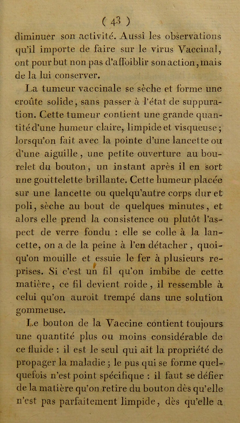 diminuer son activité. Aussi les observations qu’il importe de faire sur le virus Vaccinal, ont pour but non pas d’affoiblir son action, mais de la lui conserver. La tumeur vaccinale se sèche et forme une croûte solide, sans passer à l’état de suppura- tion. Cette tumeur contient une grande quan- tité d’une humeur claire, limpide et visqueuse; lorsqu’on fait avec la pointe d’une lancette ou d’une aiguille, une petite ouverture au bou- relet du bouton, un instant après il en sort une gouttelette brillante. Cette humeur placée sur une lancette ou quelqu’autre corps dur et poli, sèche au bout de quelques minutes, et alors elle prend la consistence ou plutôt l’as- pect de verre fondu : elle se colle à la lan- cette, on a de la peine à l’en détacher , quoi- qu’on mouille et essuie le fer à plusieurs re- prises. Si c’est un fil qu’on imbibe de cette matière, ce fil devient roide, il ressemble à celui qu’on auroit trempé dans une solution gommeuse. Le bouton de la Vaccine contient toujours une quantité plus ou moins considérable de ce fluide : il est le seul qui ait la propriété de propager la maladie ; le pus qui se forme quel- quefois n’est point spécifique : il faut se défier de la matière qu’on retire du bouton dès qu’elle n’cst pas parfaitement limpide, dès qu’elle a