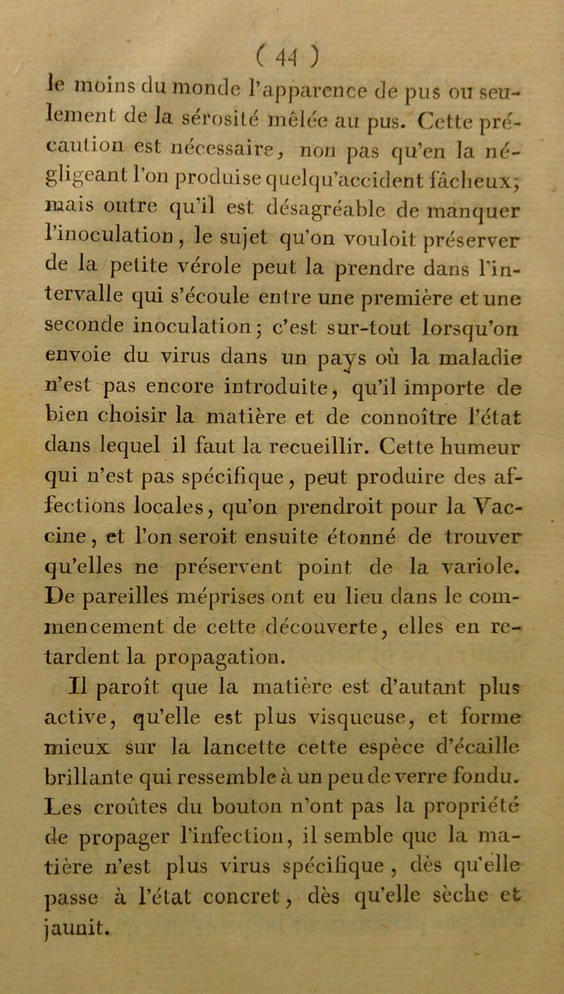 le moins du monde l’apparence de pus ou seu- lement de la sérosité mêlée au pus. Cette pré- caution est nécessaire, non pas cju’en la né- gligeant 1 on produise quelqu’accident fâcheux; mais outre qu’il est désagréable de manquer 1 inoculation, le sujet qu’on vouloit préserver de la petite vérole peut la prendre dans l’in- tervalle qui s’écoule entre une première et une seconde inoculation; c’est sur-tout lorsqu’on envoie du virus dans un pays où la maladie n’est pas encore introduite, qu’il importe de bien choisir la matière et de connoître l’état dans lequel il faut la recueillir. Cette humeur qui n’est pas spécifique, peut produire des af- fections locales, qu’on prendroit pour la Vac- cine, et l’on seroit ensuite étonné de trouver qu’elles ne préservent point de la variole. De pareilles méprises ont eu lieu dans le com- mencement de cette découverte, elles en re- tardent la propagation. Il paroît que la matière est d’autant plus active, qu’elle est plus visqueuse, et forme mieux sur la lancette cette espèce d’écaille brillante qui ressemble à un peu de verre fondu. Les croûtes du bouton n’ont pas la propriété de propager l’infection, il semble que la ma- tière n’est plus virus spécifique , dès qu'elle passe à l’état concret, dès qu’elle sèche et jaunit.