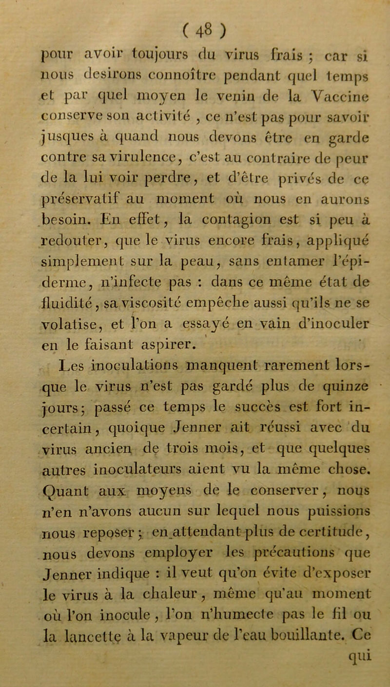 pour avoir toujours du virus frais ; car si nous desirons connoître pendant quel temps et par quel moyen le venin de la Vaccine conserve son activité , ce n’est pas pour savoir jusques à quand nous devons être en garde contre sa virulence, c’est au contraire de peur de la lui voir perdre, et d’être privés de ce préservatif au moment où nous en aurons besoin. En effet, la contagion est si peu à redouter, que le virus encore frais, appliqué simplement sur la peau, sans entamer l’épi- derme, n’infecte pas : dans ce même état de fluidité, sa viscosité empêche aussi qu’ils ne se volatise, et l’on a essayé en vain d’inoculer i en le faisant aspirer. Les inoculations manquent rarement lors- que le virus n’est pas gardé plus de quinze jours ; passé ce temps le succès est fort in- certain , quoique Jenner ait réussi avec du virus ancien de trois mois, et que quelques autres inoculateurs aient vu la même chose. Quant aux moyens de le conserver, nous n’en n’avons aucun sur lequel nous puissions nous reposer y en .attendant plus de certitude, nous devons employer les précautions que Jenner indique : il veut qu’on évite d’exposer le virus à la chaleur, même qu’au moment où l’on inocule , Ton n’humecte pas le fil ou la lancette à la vapeur de l’eau bouillante. Ce qui