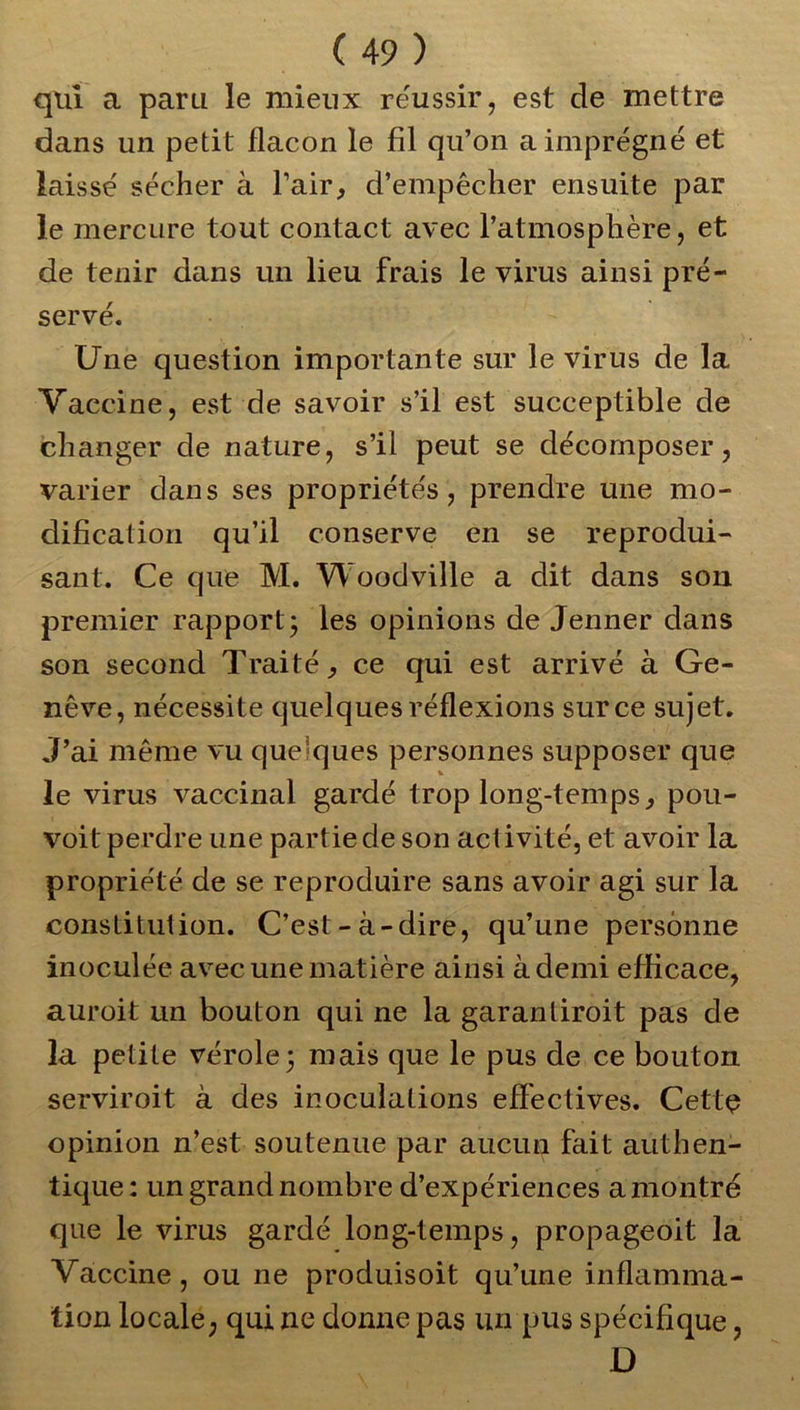 qui a paru le mieux réussir, est de mettre dans un petit flacon le fil qu’on a imprégné et laissé sécher à l’air, d’empêcher ensuite par le mercure tout contact avec l’atmosphère, et de tenir dans un lieu frais le virus ainsi pré- servé. Une question importante sur le virus de la Vaccine, est de savoir s’il est suceeptible de changer de nature, s’il peut se décomposer, varier dans ses propriétés, prendre une mo- dification qu’il conserve en se reprodui- sant. Ce que M. Woodville a dit dans son premier rapport; les opinions de Jenner dans son second Traité, ce qui est arrivé à Ge- nève, nécessite quelques réflexions sur ce sujet. J’ai même vu quelques personnes supposer que le virus vaccinal gardé trop long-temps, pou- voit perdre une partie de son activité, et avoir la propriété de se reproduire sans avoir agi sur la constitution. C’est-à-dire, qu’une personne inoculée avec une matière ainsi à demi efficace, auroit un bouton qui ne la garantiroit pas de la petite vérole; mais que le pus de ce bouton serviroit à des inoculations effectives. Cette opinion n’est soutenue par aucun fait authen- tique: un grand nombre d’expériences a'montré que le virus gardé long-temps, propageoit la Vaccine, ou ne produisoit qu’une inflamma- tion locale, qui ne donne pas un pus spécifique, D