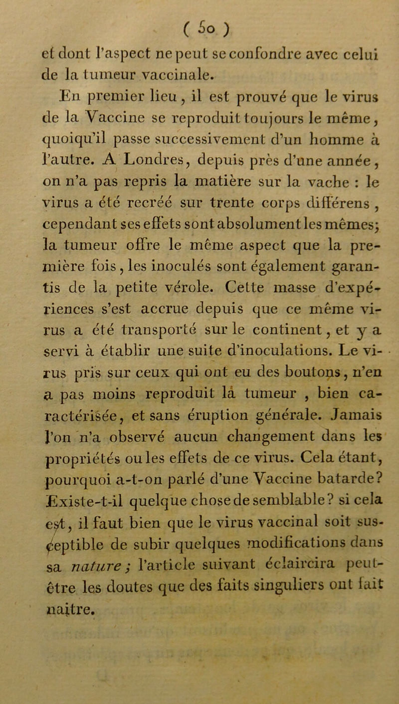 et dont l’aspect ne peut se confondre avec celui de la tumeur vaccinale. En premier lieu, il est prouvé que le virus de la Vaccine se reproduit toujours le même, quoiqu’il passe successivement d’un homme à l’autre. A Londres, depuis près d’une année, on n’a pas repris la matière sur la vache : le virus a été recréé sur trente corps différens , cependant ses effets sont absolument les mêmes; la tumeur offre le même aspect que la pre- mière fois , les inoculés sont également garan- tis de la petite vérole. Cette masse d’expé- riences s’est accrue depuis que ce même vi- rus a été transporté sur le continent, et y a servi à établir une suite d’inoculations. Le vi- rus pris sur ceux qui ont eu des boutons, n’en a pas moins reproduit la tumeur , bien ca- ractérisée, et sans éruption générale. Jamais l’on n’a observé aucun changement dans les propriétés ouïes effets de ce virus. Cela étant, pourquoi a-t-on parlé d’une Vaccine bâtarde? Existe-t-il quelque chose de semblable? si cela est, il faut bien que le virus vaccinal soit sus- ceptible de subir quelques modifications dans sa nature ; l’article suivant éclaircira peut- être les doutes que des faits singuliers ont lait naître.