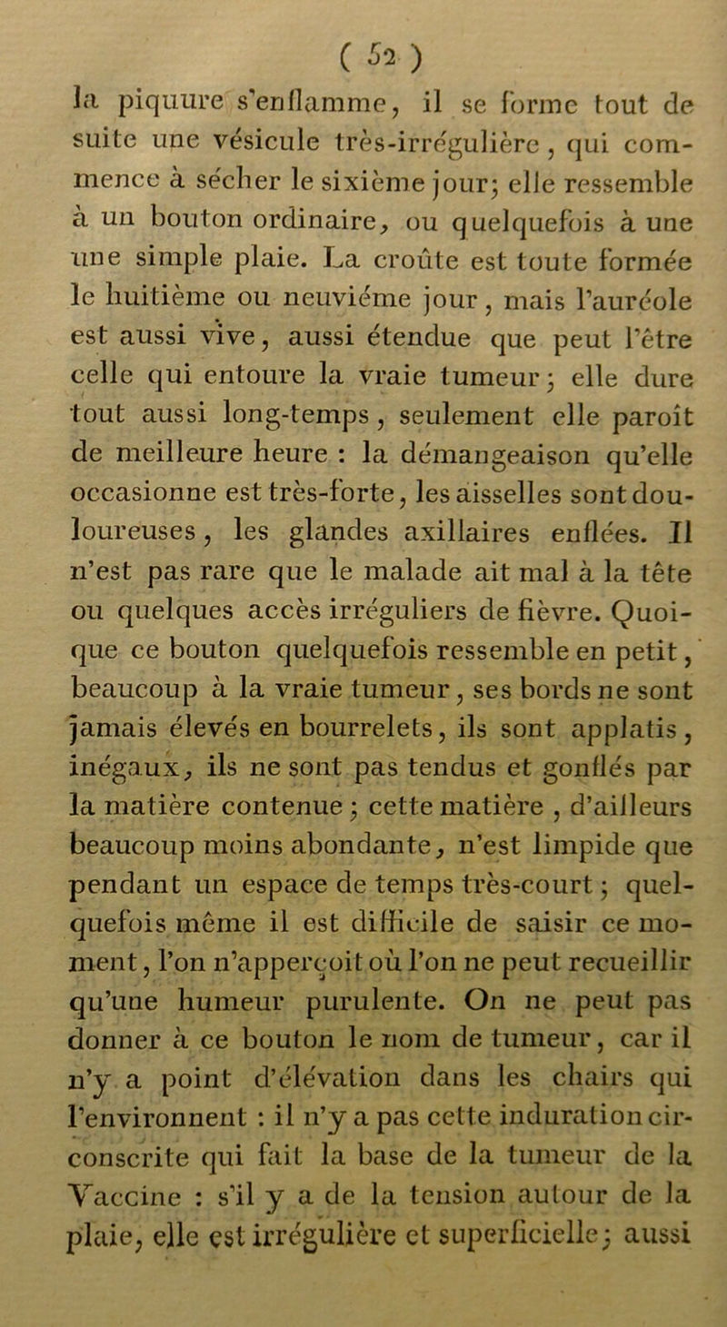 la piquure s'enflamme, il se forme tout de suite une vésicule très-irrégulière , qui com- mence à sécher le sixième jour; elle ressemble à un bouton ordinaire, ou quelquefois à une une simple plaie. La croûte est toute formée le huitième ou neuvième jour, mais l’auréole est aussi vive, aussi étendue que peut l’être celle qui entoure la vraie tumeur; elle dure tout aussi long-temps, seulement elle paroît de meilleure heure : la démangeaison qu’elle occasionne est très-forte, les aisselles sont dou- loureuses , les glandes axillaires enflées. Il n’est pas rare que le malade ait mal à la tête ou quelques accès irréguliers de fièvre. Quoi- que ce bouton quelquefois ressemble en petit, beaucoup à la vraie tumeur, ses bords ne sont jamais élevés en bourrelets, ils sont applatis, inégaux, ils ne sont pas tendus et gonflés par la matière contenue; cette matière , d’aiJleurs beaucoup moins abondante, n’est limpide que pendant un espace de temps très-court ; quel- quefois même il est difficile de saisir ce mo- ment , l’on n’appercoit où l’on ne peut recueillir qu’une humeur purulente. On ne peut pas donner à ce bouton le nom de tumeur, car il n’y a point d’élévation dans les chairs qui l’environnent : il n’y a pas cette induration cir- conscrite qui fait la base de la tumeur de la Vaccine : s’il y a de la tension autour de la plaie, elle est irrégulière et superficielle; aussi