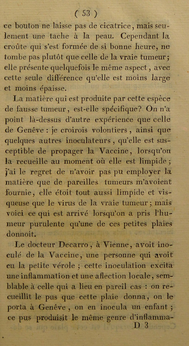 ce bouton ne laisse pas de cicatrice, mais seu- lement une tache à la peau. Cependant la croûte qui s’est formée de si bonne heure, ne tombe pas plutôt que celle de la vraie tumeur; elle présente quelquefois le même aspect, avec cette seule différence qu’elle est moins large et moins épaisse. La matière qui est produite par cette espèce de fausse tumeur, est-elle spécifique? On n’a point là-dessus d’autre expérience que celle de Genève : je croirois volontiers , ainsi que quelques autres inoculateurs , qu’elle est sus- ceptible de propager la Vaccine, lorsqu’on la recueille au moment où elle est limpide ; j’ai le regret de n’avoir pas pu employer la matière que de pareilles tumeurs m’avoient fournie, elle étoit tout aussi limpide et vis- queuse que le virus de la vraie tumeur; mais voici ce qui est arrivé lorsqu’on a pris l’hu- meur purulente qu’une de ces petites plaies donnoit. Le docteur Decarro, à Vienne, avoit ino- culé de la Vaccine, une personne qui avoit eu la petite vérole ; cette inoculation excita une inflammation et une aflection locale, sem- blable à celle qui a lieu en pareil cas : on re- cueillit le pus que cette plaie donna, on le porta à Genève , on en inocula un enfant ; ce pus produisit le même genre d’inflamma- D 3