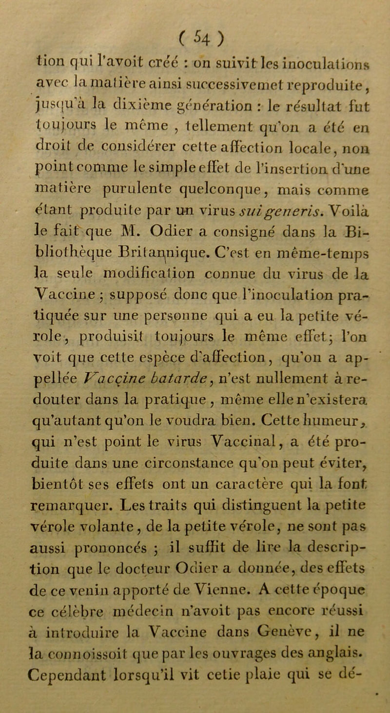 tion qui l’avoit créé : on suivit les inoculations avec la malière ainsi successivemet reproduite, jusqu a la dixième génération : le résultat fut toujours le meme , tellement qu’on a été en droit de considérer cette affection locale, non point comme le simple effet de l’insertion d’une matière purulente quelconque, mais comme étant produite par un virus si/igeneris. Voilà 3e fait que M. Odier a consigné dans la Bi- bliothèque Britannique. C’est en même-temps 3a seule modification connue du virus de la Vaccine ; supposé donc que l’inoculation pra- tiquée sur une personne qui a eu la petite vé- role, produisit toujours le même effet; l’on volt que cette espèce d'affection, qu’on a ap- pellée Vaccine bâtarde, n’est nullement à re- douter dans la pratique, même elle n’existera qu’autant qu’on le voudra bien. Cette humeur, qui n’est point le virus Vaccinal, a été pro- duite dans une circonstance qu'on peut éviter, bientôt ses effets ont un caractère qui la font remarquer. Les traits qui distinguent la petite vérole volante , de la petite vérole, ne sont pas aussi prononcés ; il suffit de lire la descrip- tion que le docteur Odier a donnée, des effets de ce venin apporté de Vienne. A cette époque ce célèbre médecin n’avoit pas encore réussi à introduire la Vaccine dans Genève, il ne la connoissoit que par les ouvrages des anglais. Cependant lorsqu’il vit cetie plaie qui se dé-
