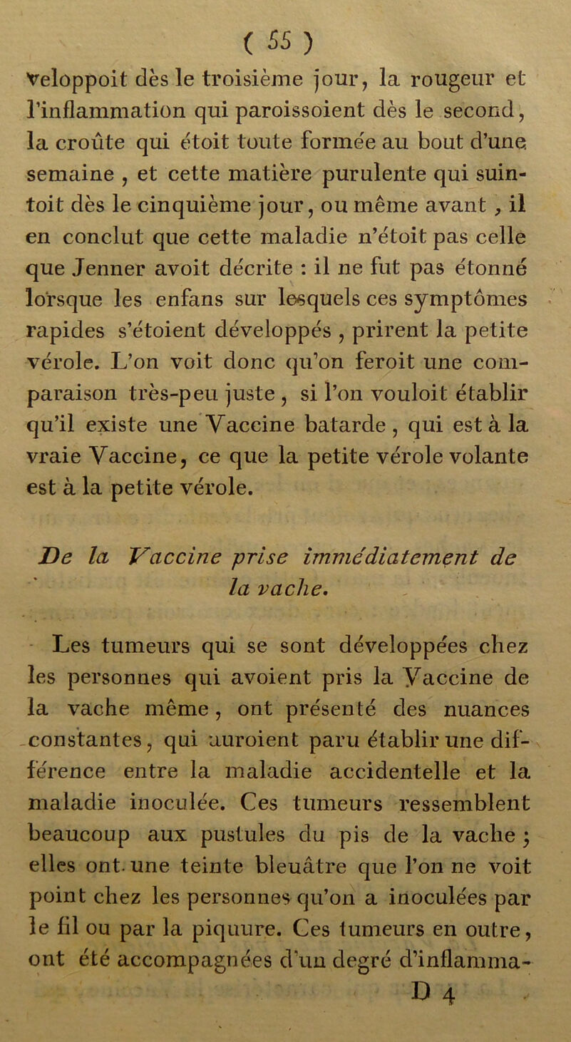 Velûppoit dès le troisième jour, la rougeur et l'inflammation qui paroissoient dès le second, la croûte qui étoit toute formée au bout d’une, semaine , et cette matière purulente qui suin- toit dès le cinquième jour, ou même avant , il en conclut que cette maladie n’étoit pas celle que Jenner avoit décrite : il ne fut pas étonné lorsque les enfans sur lesquels ces symptômes rapides s’étoient développés , prirent la petite vérole. L’on voit donc qu’on feroit une com- paraison très-peu juste , si l’on vouloit établir qu’il existe une Vaccine bâtarde , qui est à la vraie Vaccine, ce que la petite vérole volante est à la petite vérole. De la Vaccine -prise immédiatement de la vache. Les tumeurs qui se sont développées chez les personnes qui avoient pris la Vaccine de la vache même, ont présenté des nuances constantes, qui uuroient paru établir une dif- férence entre la maladie accidentelle et la maladie inoculée. Ces tumeurs ressemblent beaucoup aux pustules du pis de la vache ; elles ont. une teinte bleuâtre que l’on ne voit point chez les personnes qu’on a inoculées par le fil ou par la piquure. Ces tumeurs en outre, ont été accompagnées d’un degré d’inflamma- D 4