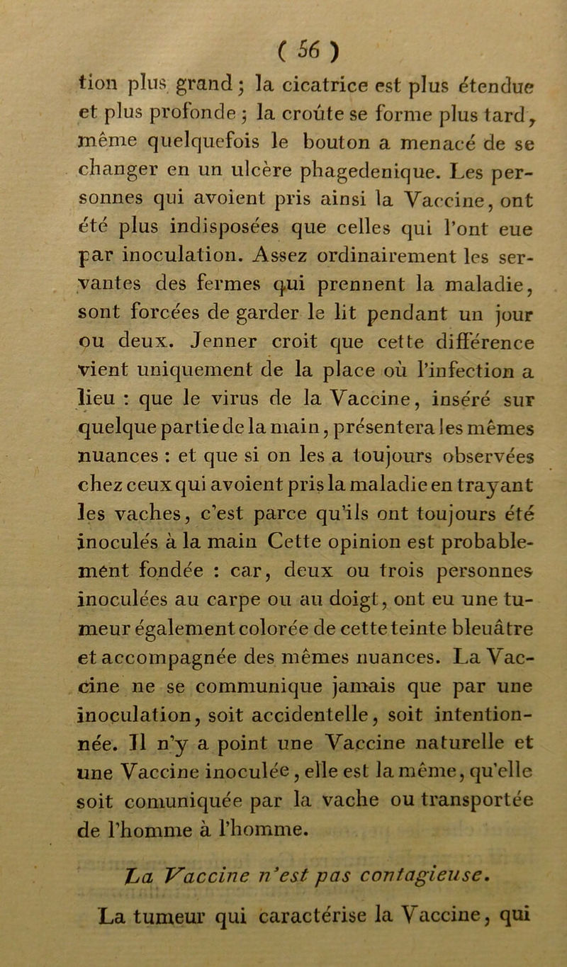 tion plus grand; la cicatrice est plus étendue et plus profonde ; la croûte se forme plus tardr même quelquefois le bouton a menacé de se changer en un ulcère phagedenique. Les per- sonnes qui avoient pris ainsi la Vaccine, ont été plus indisposées que celles qui l’ont eue par inoculation. Assez ordinairement les ser- vantes des fermes qui prennent la maladie, sont forcées de garder le lit pendant un jour ou deux. Jenner croit que cette différence vient uniquement de la place où l’infection a lieu : que le virus de la Vaccine, inséré sur quelque partie de la main, présentera les mêmes nuances : et que si on les a toujours observées chez ceux qui avoient pris la maladie en trayant les vaches, c’est parce qu’ils ont toujours été inoculés à la main Cette opinion est probable- ment fondée : car, deux ou trois personnes inoculées au carpe ou au doigt, ont eu une tu- meur également colorée de cette teinte bleuâtre et accompagnée des mêmes nuances. La Vac- cine ne se communique jamais que par une inoculation, soit accidentelle, soit intention- née. Il n’y a point une Vaccine naturelle et une Vaccine inoculée, elle est la même, qu’elle soit comuniquée par la vache ou transportée de l’homme à l’homme. ha Vaccine n'est pas contagieuse. La tumeur qui caractérise la V accine, qui