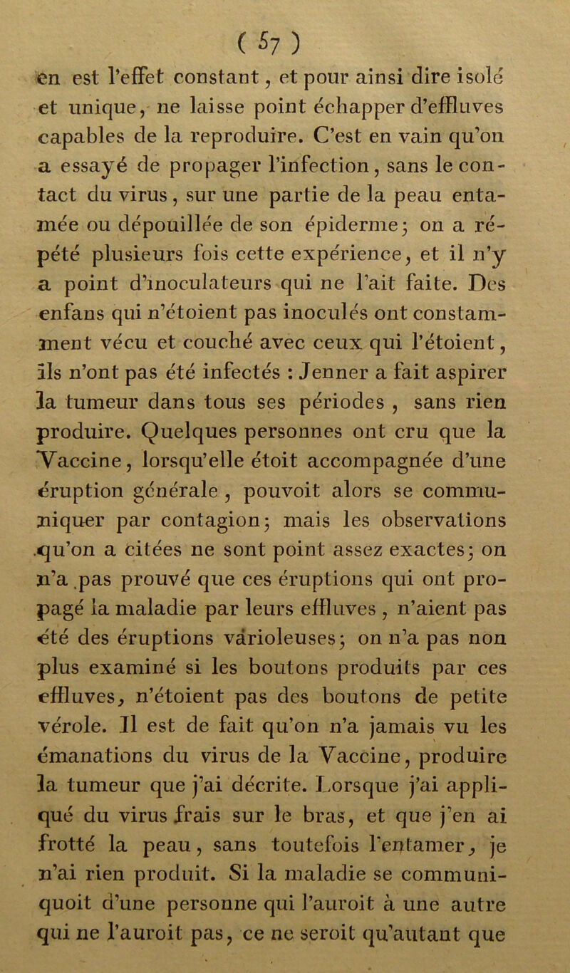 ( £7 ) en est l’effet constant, et pour ainsi dire isole et unique, ne laisse point échapper d’effluves capables de la reproduire. C’est en vain qu’on a essayé de propager l’infection, sans le con- tact du virus, sur une partie de la peau enta- mée ou dépouillée de son épiderme 3 on a ré- pété plusieurs fois cette expérience, et il n’y a point d’moculateurs qui ne l’ait faite. Des enfans qui n’étoient pas inoculés ont constam- ment vécu et couché avec ceux qui l’étoient, ils n’ont pas été infectés : Jenner a fait aspirer la tumeur dans tous ses périodes , sans rien produire. Quelques personnes ont cru que la Vaccine, lorsqu’elle étoit accompagnée d’une éruption générale , pouvoit alors se commu- niquer par contagion 3 mais les observations .qu’on a citées ne sont point assez exactes3 on n’a pas prouvé que ces éruptions qui ont pro- pagé la maladie par leurs effluves , n’aient pas été des éruptions varioleuses 3 on n’a pas non plus examiné si les boutons produits par ces effluves., n’étoient pas des boutons de petite vérole. Il est de fait qu’on n’a jamais vu les émanations du virus de la Vaccine, produire la tumeur que j’ai décrite. Lorsque j’ai appli- qué du virus frais sur le bras, et que j’en ai frotté la peau, sans toutefois l’entamer, je n’ai rien produit. Si la maladie se communi- quoit d’une personne qui Pauroit à une autre qui ne l’auroit pas, ce ne seroit qu’autant que