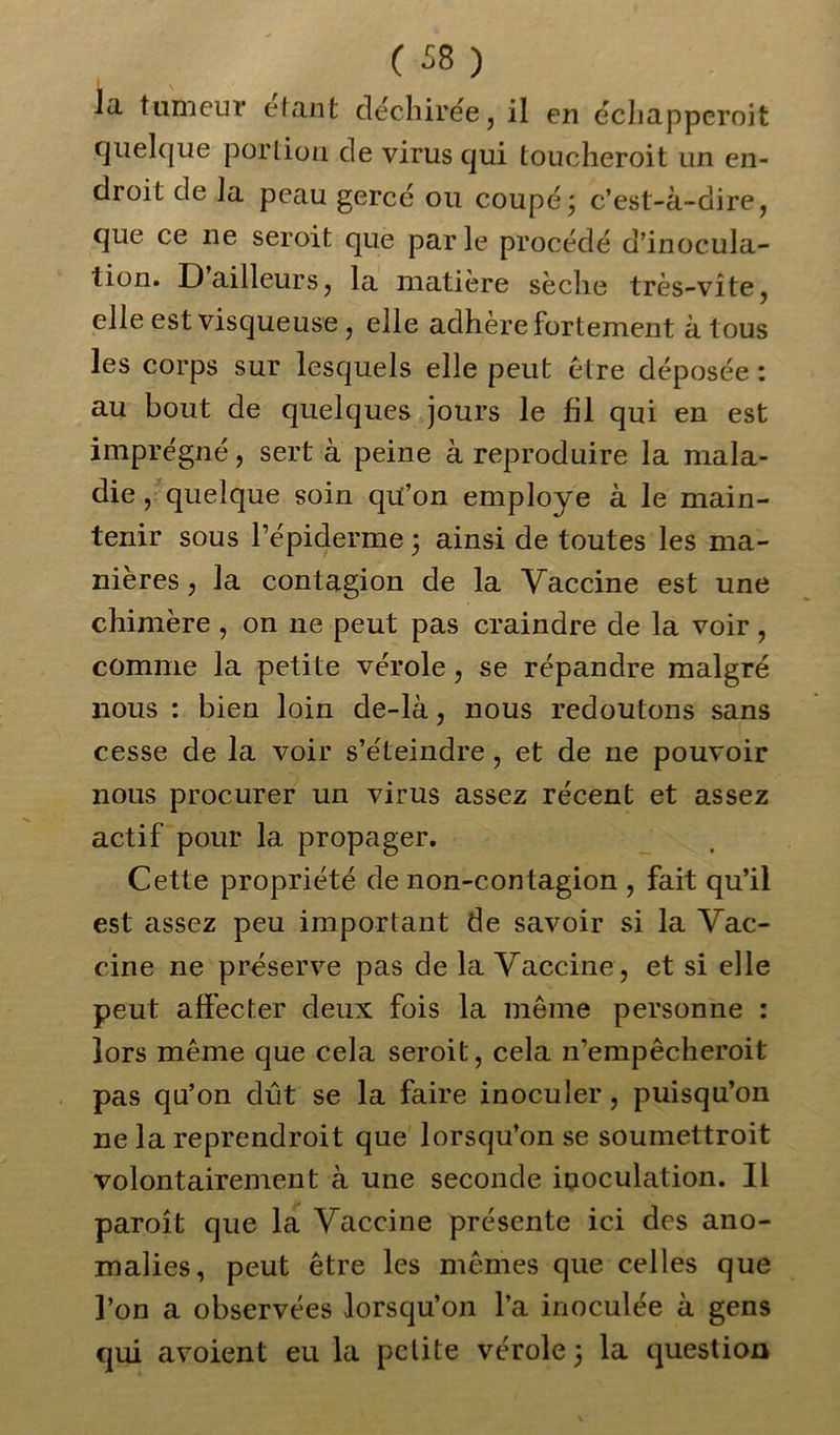 la tumeur étant déchirée, il en échapperoit quelque portion de virus qui toucheroit un en- droit de la peau gercé ou coupé3 c’est-à-dire, que ce ne seroit que parle procédé d’inocula- tion. D ailleurs, la matière sèche très-vite, elle est visqueuse , elle adhère fortement à tous les corps sur lesquels elle peut être déposée : au bout de quelques jours le fil qui en est imprégné, sert à peine à reproduire la mala- die , quelque soin qu’on employé à le main- tenir sous l’épiderme 3 ainsi de toutes les ma- nières , la contagion de la Vaccine est une chimère , on ne peut pas craindre de la voir , comme la petite vérole, se répandre malgré nous : bien loin de-là, nous redoutons sans cesse de la voir s’éteindre , et de ne pouvoir nous procurer un virus assez récent et assez actif pour la propager. Cette propriété de non-contagion , fait qu’il est assez peu important de savoir si la Vac- cine ne préserve pas de la Vaccine, et si elle peut affecter deux fois la même personne : lors même que cela seroit, cela 11’empêcheroit pas qu’on dût se la faire inoculer, puisqu’on ne la reprendroit que lorsqu’on se soumettroit volontairement à une seconde inoculation. Il paroît que la Vaccine présente ici des ano- malies, peut être les mêmes que celles que l’on a observées lorsqu’on l’a inoculée à gens qui avoient eu la petite vérole 3 la question