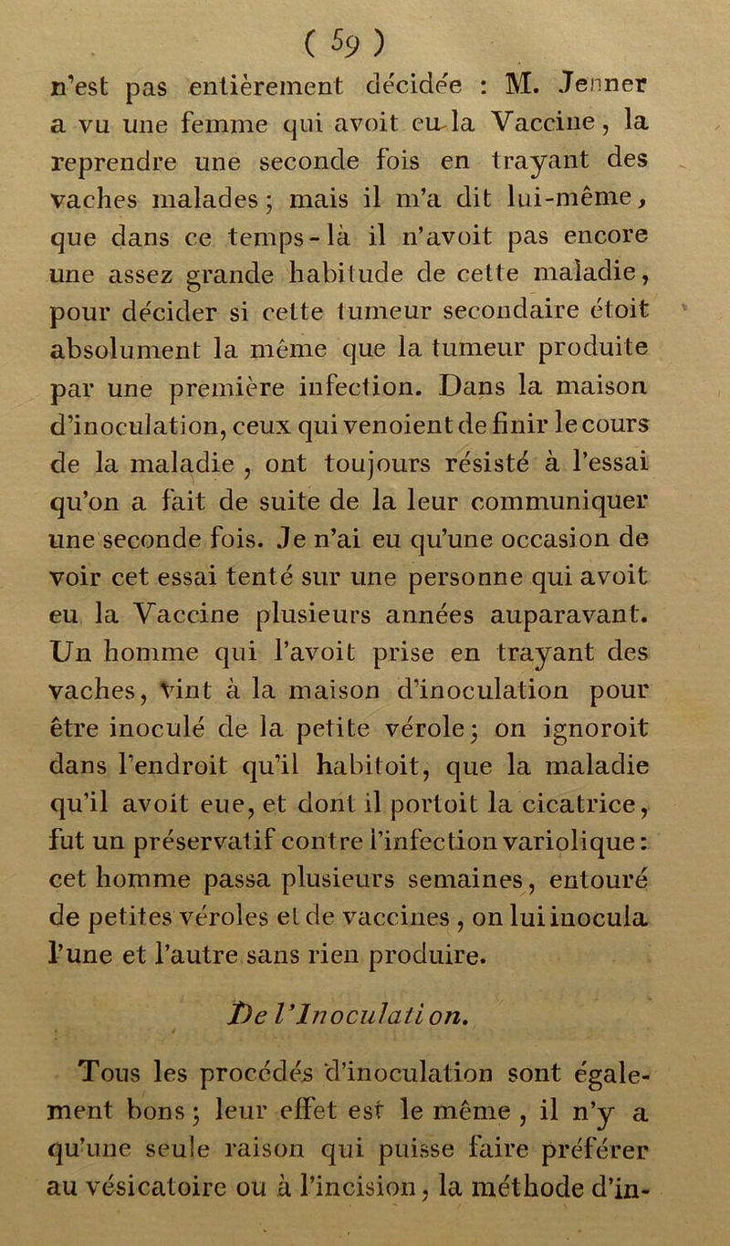 n’est pas entièrement décidée : M. Jenner a va une femme qui avoit euda Vaccine, la reprendre une seconde fois en trayant des vaches malades; mais il m’a dit lui-même, que dans ce temps-là il n’avoit pas encore une assez grande habitude de cette maladie, pour décider si celte tumeur secondaire étoit absolument la même que la tumeur produite par une première infection. Dans la maison d’inoculation, ceux qui venoient de finir le cours de la maladie , ont toujours résisté à l’essai qu’on a fait de suite de la leur communiquer une seconde fois. Je n’ai eu qu’une occasion de voir cet essai tenté sur une personne qui avoit eu la Vaccine plusieurs années auparavant. Un homme qui l’avoit prise en trayant des vaches, Vint à la maison d’inoculation pour être inoculé de la petite vérole; on ignoroit dans l’endroit qu’il habit oit, que la maladie qu’il avoit eue, et dont il portoit la cicatrice, fut un préservatif contre l’infection variolique: cet homme passa plusieurs semaines, entouré de petites véroles et de vaccines , on lui inocula l’une et l’autre sans rien produire. î)e VInoculait on. Tous les procédés d’inoculation sont égale- ment bons ; leur effet est le même , il n’y a qu’une seule raison qui puisse faire préférer au vésicatoire ou à l’incision, la méthode d’in-