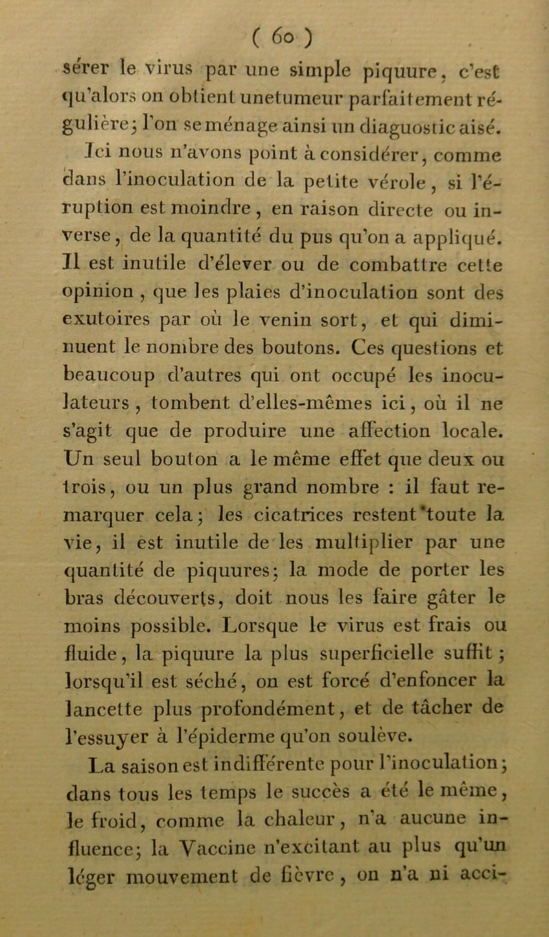 serer le virus par une simple piquure. c’est qu’alors on obtient unetumeur parfaitement ré- gulière; 1 on se ménage ainsi un diaguostic aisé. Ici nous n’avons point à considérer, comme clans l’inoculation de la petite vérole, si l’é- ruption est moindre , en raison directe ou in- verse , de la quantité du pus qu’on a appliqué. Il est inutile d’élever ou de combattre cette opinion , que les plaies d’inoculation sont des exutoires par où le venin sort, et qui dimi- nuent le nombre des boutons. Ces questions et beaucoup d’autres qui ont occupé les inocu- lateurs , tombent d’elles-mêmes ici, où il ne s’agit que de produire une affection locale. Un seul bouton a le même effet que deux ou trois, ou un plus grand nombre : il faut re- marquer cela 3 les cicatrices restent‘toute la vie, il est inutile de les multiplier par une quantité de piquures; la mode de porter les bras découverts, doit nous les faire gâter le moins possible. Lorsque le virus est frais ou fluide, la piquure la plus superficielle suffit; lorsqu’il est séché, on est forcé d’enfoncer la lancette plus profondément, et de tâcher de l’essuyer à l’épiderme qu’on soulève. La saison est indifférente pour l’inoculation; clans tous les temps le succès a été le même, le froid, comme la chaleur, n’a aucune in- fluence; la Vaccine n’excitant au plus qu’un léger mouvement de fièvre , on n’a ni acci-