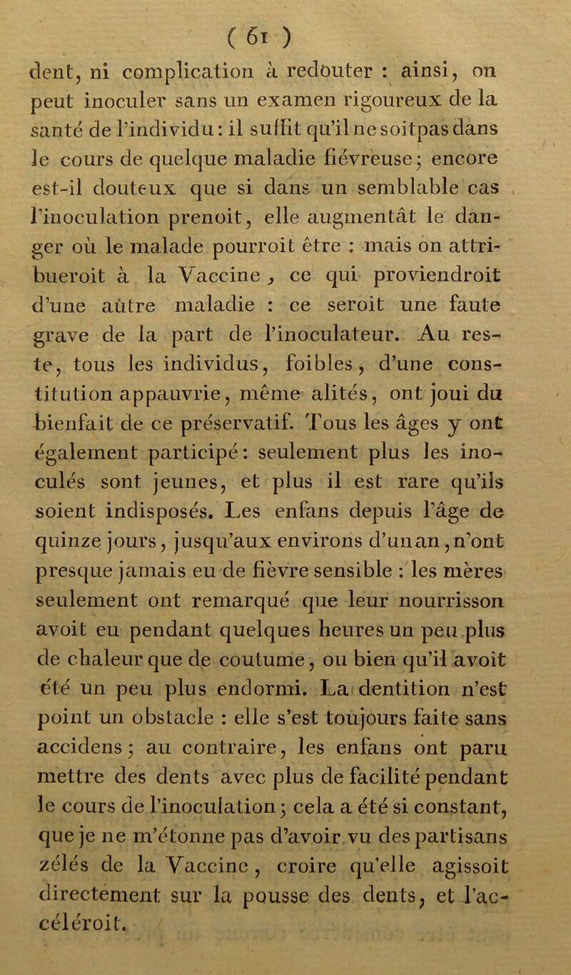 dent, ni complication à redouter : ainsi, on peut inoculer sans un examen rigoureux de la santé de l’individu: il suffit qu’il nesoitpasdans le cours de quelque maladie fiévreuse3 encore est-il douteux que si dans un semblable cas l’inoculation prenoit, elle augmentât le dan- ger où le malade pourroit être : mais on attri- bueroit à la Vaccine , ce qui proviendroit d’une autre maladie : ce seroit une faute grave de la part de l’inoculateur. Au res- te, tous les individus, foibles , d’une cons- titution appauvrie, même alités, ont joui du bienfait de ce préservatif. Tous les âges y ont également participé: seulement plus les ino- culés sont jeunes, et plus il est rare qu’ils soient indisposés. Les enfans depuis l’âge de quinze jours, jusqu’aux environs d’unan,n’ont presque jamais eu de fièvre sensible : les mères seulement ont remarqué que leur nourrisson avoit eu pendant quelques heures un peu plus de chaleur que de coutume, ou bien qu’il avoit été un peu plus endormi. La dentition n’est point un obstacle : elle s’est toujours faite sans accidens 3 au contraire, les enfans ont paru mettre des dents avec plus de facilité pendant le cours de l’inoculation 3 cela a été si constant, que je ne m’étonne pas d’avoir vu des partisans zélés de la Vaccine , croire qu’elle agissoit directement sur la pousse des dents, et l’ac- céléroit.