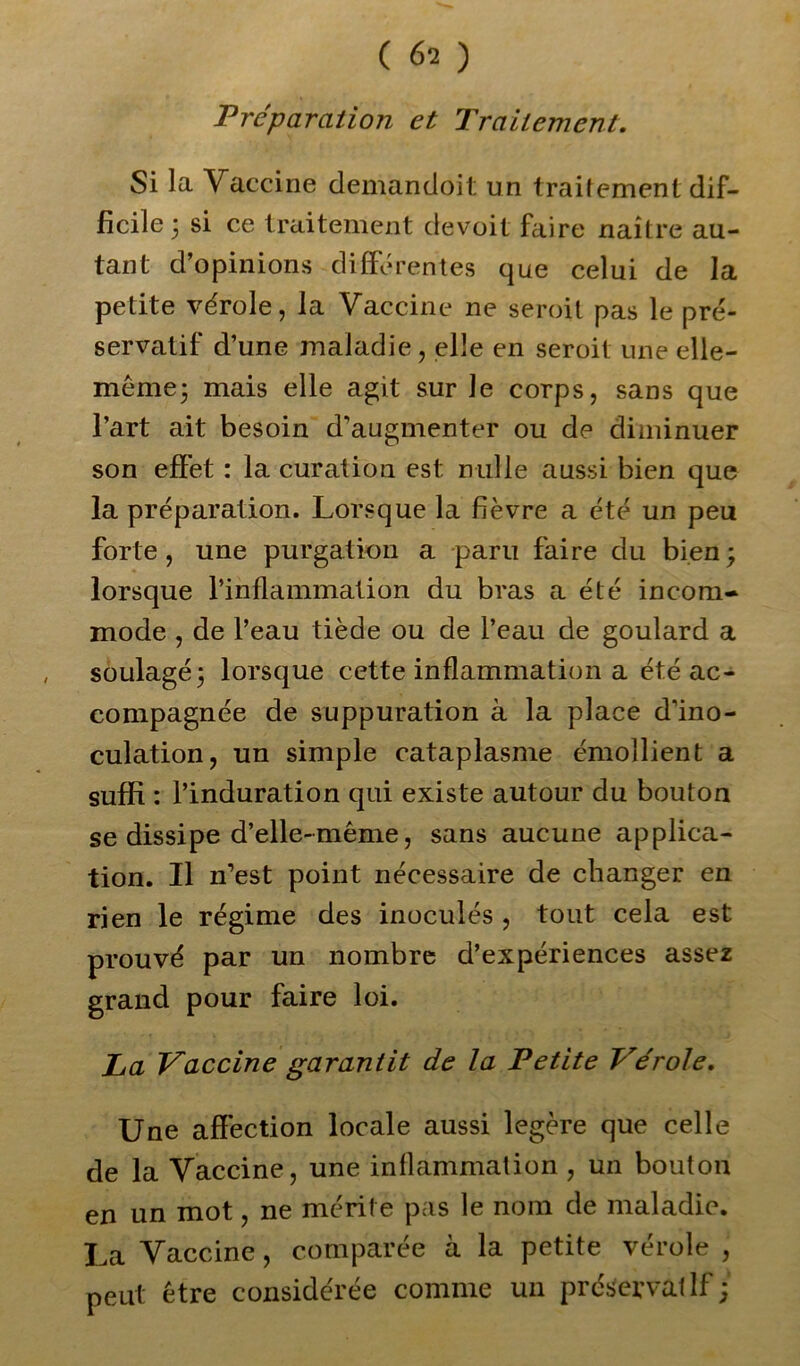 Préparation et Traitement. Si la Vaccine demandent un traitement dif- ficile * si ce traitement devoit faire naître au- tant d’opinions différentes que celui de la petite vérole, la Vaccine ne seroit pas le pré- servatif d’une maladie, elle en seroit une elie- même; mais elle agit sur Je corps, sans que l’art ait besoin d’augmenter ou de diminuer son effet : la curation est nulle aussi bien que la préparation. Lorsque la fièvre a été un peu forte, une purgation a paru faire du bien; lorsque l’inflammation du bras a été incom- mode , de l’eau tiède ou de l’eau de goulard a soulagé; lorsque cette inflammation a été ac- compagnée de suppuration à la place d’ino- culation, un simple cataplasme émollient a suffi : l’induration qui existe autour du bouton se dissipe d’elle-même, sans aucune applica- tion. Il n’est point nécessaire de changer en rien le régime des inoculés , tout cela est prouvé par un nombre d’expériences assez grand pour faire loi. Ta Vaccine garantit de la Petite Vérole. Une affection locale aussi légère que celle de la Vaccine, une inflammation , un bouton en un mot, ne mérite pas le nom de maladie. La Vaccine, comparée à la petite vérole , peut être considérée comme un préservatif;