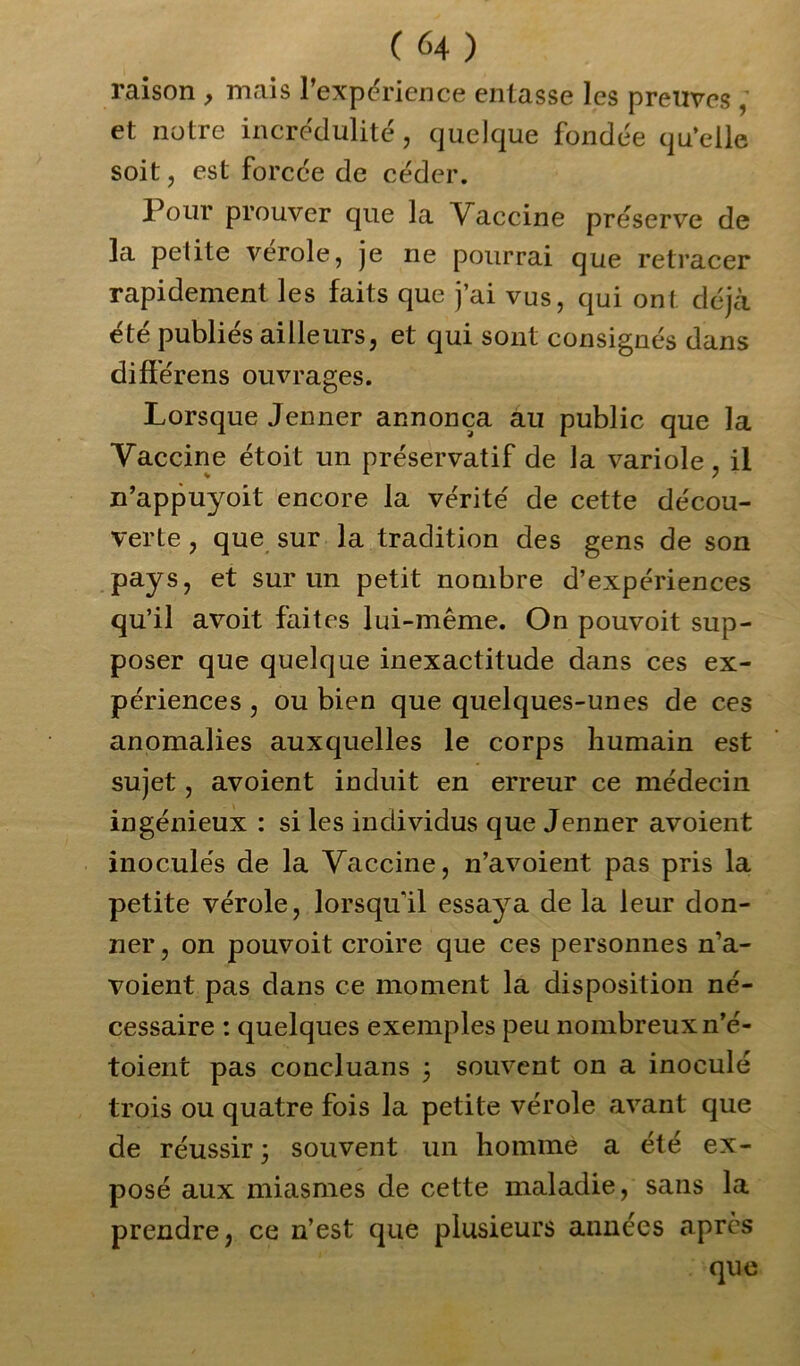 raison , mais l’expérience entasse les preuves , et notre incrédulité, quelque fondée qu’elle soit, est forcée de céder. Pour prouver que la Vaccine préserve de la petite verole, je ne pourrai que retracer rapidement les faits que j’ai vus, qui ont déjà été publiés ailleurs, et qui sont consignés dans différens ouvrages. Lorsque Jenner annonça au public que la Vaccine étoit un préservatif de la variole, il n’appuyoit encore la vérité de cette décou- verte , que sur la tradition des gens de son pays, et sur un petit nombre d’expériences qu’il avoit faites lui-même. On pouvoit sup- poser que quelque inexactitude dans ces ex- périences , ou bien que quelques-unes de ces anomalies auxquelles le corps humain est sujet, avoient induit en erreur ce médecin ingénieux : si les individus que Jenner avoient inoculés de la Vaccine, n’avoient pas pris la petite vérole, lorsqu'il essaya de la leur don- ner, on pouvoit croire que ces personnes n’a- voient pas dans ce moment la disposition né- cessaire : quelques exemples peu nombreux n’é- toient pas concluans 3 souvent on a inoculé trois ou quatre fois la petite vérole avant que de réussir 3 souvent un homme a été ex- posé aux miasmes de cette maladie, sans la prendre, ce n’est que plusieurs années après que