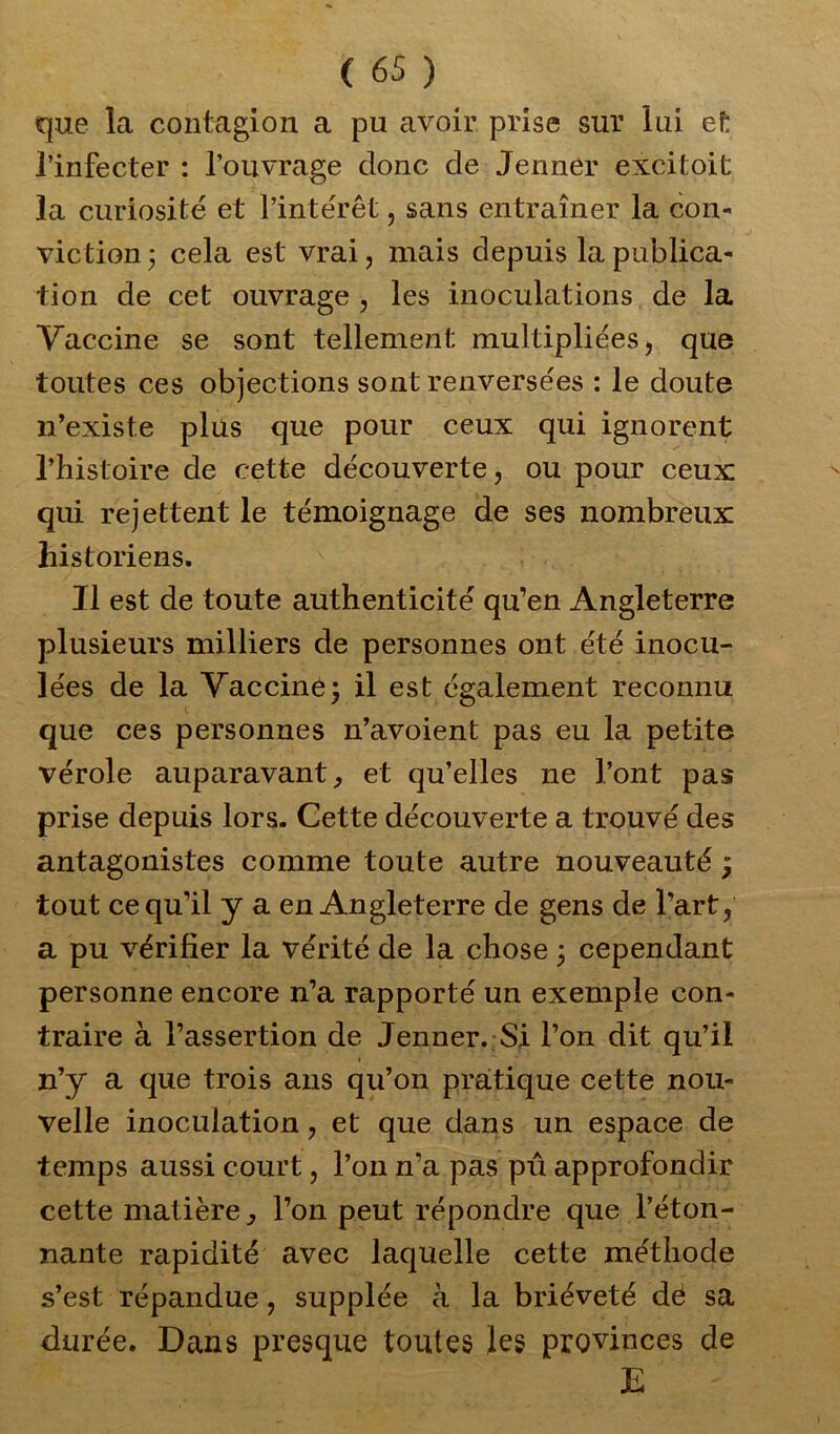 que la contagion a pu avoir prise sur lui et l’infecter : l’ouvrage donc de Jenner excitoit la curiosité et l’intérêt, sans entraîner la con- viction ; cela est vrai, mais depuis la publica- tion de cet ouvrage , les inoculations de la Vaccine se sont tellement multipliées, que toutes ces objections sont renversées : le doute n’existe plus que pour ceux qui ignorent l’histoire de cette découverte, ou pour ceux; qui rejettent le témoignage de ses nombreux historiens. Il est de toute authenticité qu’en Angleterre plusieurs milliers de personnes ont été inocu- lées de la Vaccine3 il est également reconnu que ces personnes n’avoient pas eu la petite vérole auparavant, et qu’elles ne l’ont pas prise depuis lors. Cette découverte a trouvé des antagonistes comme toute autre nouveauté ; tout ce qu’il y a en Angleterre de gens de l’art, a pu vérifier la vérité de la chose 3 cependant personne encore n’a rapporté un exemple con- traire à l’assertion de Jenner. Si l’on dit qu’il n’y a que trois ans qu’on pratique cette nou- velle inoculation, et que dans un espace de temps aussi court, l’on n’a pas pu approfondir cette matière, l’on peut répondre que béton- nante rapidité avec laquelle cette méthode s’est répandue, supplée à la brièveté dé sa durée. Dans presque toutes les provinces de E