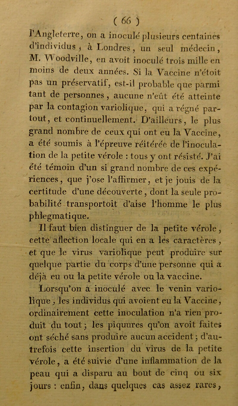 1 Angleterre, on a inocule plusieurs centaines cl individus j à Londres , un seul médecin, M. VY oodville, en avoit inoculé trois mille en moins de deux années. Si la Vaccine n’étoit pas un préservatif, est-il probable que parmi tant de personnes , aucune n’eût été atteinte par la contagion variolique, qui a régné par- tout, et continuellement. D’ailleurs, le plus grand nombre de ceux qui ont eu la Vaccine, a été soumis à l’épreuve réitérée de l’inocula- tion de la petite vérole : tous y ont résisté. J’ai été témoin d’un si grand nombre de ces expé- riences, que j’ose l’affirmer, et je jouis de la certitude d’une découverte , dont la seule pro- babilité transportoit d’aise l’homme le plus phlegmatique. Il faut bien distinguer de la petite vérole, cette aflection locale qui en a les caractères , et que le virus variolique peut produire sur quelque partie du corps d’une personne qui a déjà eu ou la petite vérole ou la vaccine. Lorsqu’on a inoculé avec le venin vario- lique y les individus qui avoient eu la Vaccine, ordinairement cette inoculation n’a rien pro- duit du tout j les piquures qu’on avoit faites ont séché sans produire aucun accident ; d’au- trefois cette insertion du virus de la petite vérole, a été suivie d’une inflammation de la peau qui a disparu au bout de cinq ou six jours : enfin, dans quelques cas assez rares,