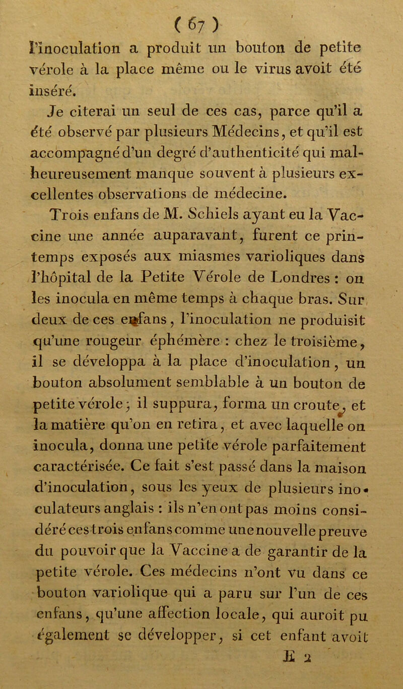 l’inoculation a produit un bouton de petite vérole à la place même ou le virus avoit été inséré. Je citerai un seul de ces cas, parce qu’il a été observé par plusieurs Médecins, et qu’il est accompagné d’un degré d’authenticité qui mal- heureusement manque souvent à plusieurs ex- cellentes observations de médecine. Trois enfans de M. Schiels ayant eu la Vac- cine une année auparavant, furent ce prin- temps exposés aux miasmes varioliques dans l’hôpital de la Petite Vérole de Londres : on les inocula en même temps à chaque bras. Sur deux de ces enfans, l’inoculation ne produisit qu’une rougeur éphémère : chez le troisième, il se développa à la place d’inoculation, un bouton absolument semblable à un bouton de petite vérole 3 il suppura, forma un croûte^, et la matière qu’on en retira, et avec laquelle on inocula, donna une petite vérole parfaitement caractérisée. Ce fait s’est passé dans la maison d’inoculation, sous les yeux de plusieurs ino* culateurs anglais : ils n’en ont pas moins consi- déré ces trois enfans comme unenouvelle preuve du pouvoir que la Vaccine a de garantir de la petite vérole. Ces médecins n’ont vu dans ce bouton variolique qui a paru sur l’un de ces enfans, qu’une affection locale, qui auroit pu également se développer, si cet enfant avoit E 2