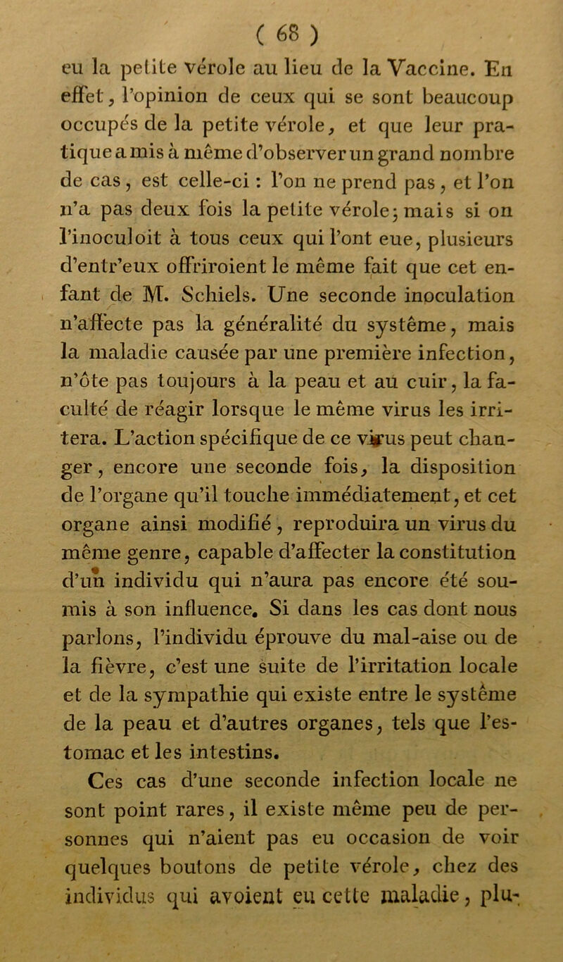 eu la petite vérole au lieu de la Vaccine. En effet, l’opinion de ceux qui se sont beaucoup occupés de la petite vérole, et que leur pra- tique a mis à même d’observer un grand nombre de cas , est celle-ci : l’on ne prend pas , et l’on n’a pas deux fois la petite vérole; mais si on l’inoculoit à tous ceux qui l’ont eue, plusieurs d’entr’eux offriroient le même fait que cet en- fant de M. Schiels. Une seconde inoculation n’affecte pas la généralité du système, mais la maladie causée par une première infection, n’ôte pas toujours à la peau et au cuir, la fa- culté de réagir lorsque le même virus les irri- tera. L’action spécifique de ce virus peut chan- ger , encore une seconde fois, la disposition de l’organe qu’il touche immédiatement, et cet organe ainsi modifié , reproduira un virus du même genre, capable d’affecter la constitution d’un individu qui n’aura pas encore été sou- mis à son influence. Si dans les cas dont nous parlons, l’individu éprouve du mal-aise ou de la fièvre, c’est une suite de l’irritation locale et de la sympathie qui existe entre le système de la peau et d’autres organes, tels que l’es- tomac et les intestins. Ces cas d’une seconde infection locale ne sont point rares, il existe même peu de per- sonnes qui n’aient pas eu occasion de voir quelques boutons de petite vérole, chez des individus qui avoient eu cette maladie, plu-