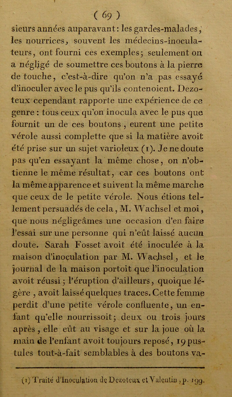 r (69) sieurs années auparavant: les gardes-malades, les nourrices, souvent les médecins-inocula- teurs, ont fourni ces exemples ; seulement on a négligé de soumettre ces boutons à la pierre de touche, c’est-à-dire qu’on n’a pas essayé d’inoculer avec le pus qu’ils contenoient. Dezo- teux cependant rapporte une expérience de ce genre : tous ceux qu’on inocula avec le pus que fournit un de ces boutons , eurent une petite vérole aussi complette que si la matière avoit été prise sur un sujet varioleux (i). Je ne doute pas qu’en essayant la même chose, on n’ob- tienne le même résultat, car ces boutons ont la même apparence et suivent la même marche que ceux de le petite vérole. Nous étions tel- lement persuadés de cela, M. Wachsel et moi, que nous négligeâmes une occasion d’en faire l’essai sur une personne qui n’eût laissé aucun doute. Sarah Fosset avoit été inoculée à la maison d’inoçulation par M. Wacjisel, et le journal de la maison portoit que l’inoculation avoit réussi3 l’éruption d’ailleurs, quoique lé- gère , avoit laissé quelques traces. Cette femme perdit d’une petite vérole confluente, un en- fant qu’elle nourrissoit; deux ou trois jours après, elle eût au visage et sur la joue où la main de l’enfant avoit toujours reposé, 19pus- tules tout-à-fait semblables à des boutons va- (1) Traité d’inoculation dç Dczoteu* et Valentin 7p. 199.