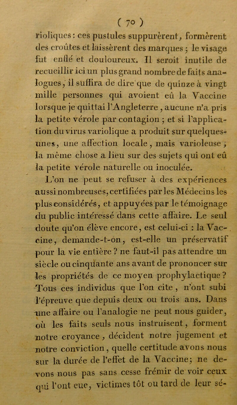 C 7° ) rioliques: ces pustules suppurèrent, formèrent des croûtes et laissèrent des marques ; le visage tnt enflé et douloureux. Il seroit inutile de recueillir ici un plus grand nombre de faits ana- logues , il suffira de dire que de quinze à vingt mille personnes qui avoient eu la Vaccine lorsque je quittai l’Angleterre , aucune n’a pris la petite vérole par contagion ; et si l’applica- tion du virus variolique a produit sur quelques- unes, une affection locale, mais varioleuse , la même chose a lieu sur des sujets qui ont eû la petite vérole naturelle ou inoculée. L’on ne peut se refuser à des expériences aussi nombreuses, certifiées par les Médecins les plus considérés, et appuyées par le témoignage du public intéressé dans cette affaire. Le seul doute qu’on élève encore, est celui-ci : la Vac- cine, demande-t-on, est-elle un préservatif pour la vie entière ? ne faut-il pas attendre un siècle oucinqüante ans avant de prononcer sur les propriétés de ce moyen prophylactique ? Tous ces individus que l’on cite , n’ont subi l’épreuve que depuis deux ou trois ans. Dans une affaire ou l’analogie ne peut nous guider, où les faits seuls nous instruisent, forment notre croyance, décident notre jugement et notre conviction, quelle certitude avons nous sur la durée de l’effet de la Vaccine; ne de- vons nous pas sans cesse frcnin de voii ceux qui l’ont eue, victimes tôt ou tard de leur sé-