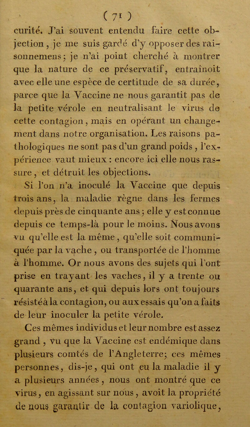 curité. J’ai souvent entendu faire cette ob- jection , je me suis gardé d’y opposer des rai- sonnemens; je n’ai point cherché à montrer que la nature de ce préservatif, entraînoit avec elle une espèce de certitude de sa durée, parce que la Vaccine ne nous garantit pas de la petite vérole en neutralisant le virus de cette contagion, mais en opérant un change- ment dans notre organisation. Les raisons pa- thologiques ne sont pas d’un grand poids , l’ex- périence vaut mieux : encore ici elle nous ras- sure , et détruit les objections. Si l’on n’a inoculé la Vaccine que depuis trois ans, la maladie règne dans les fermes depuis près de cinquante ans ; elle y est connue depuis ce temps-là pour le moins. Nous avons vu qu’elle est la même , qu’elle soit communi- quée par la vache , ou transportée de l’homme à l’homme. Or nous avons des sujets qui l’ont prise en trayant les vaches, il y a trente ou quarante ans, et qui depuis lors ont toujours résistéàla contagion, ou aux essais qu’on a faits de leur inoculer la petite vérole. Ces mêmes individus et leur nombre est assez grand , Vu que la Vaccine est endémique dans plusieurs comtés de l’Angleterre; ces mêmes personnes, dis-je, qui ont eu la maladie il y a plusieurs années, nous ont montré que ce virus, en agissant sur nous , avoit la propriété de nous garantir de la contagion variolique,