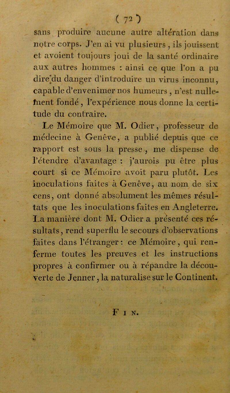 sans produire aucune autre altération dans notre corps. J’en ai vu plusieurs , ils jouissent et avoient toujours joui de la santé ordinaire aux autres hommes : ainsi ce que l’on a pu dire’du danger d’introduire un virus inconnu, capable d’envenimer nos humeurs , n’est nulle- fnent fondé , l’expérience nous donne la certi- tude du contraire. Le Mémoire que M. Odier, professeur de médecine à Genève, a publié depuis que ce rapport est sous la presse , me dispense de l’étendre d’avantage : j’aurois pu être plus court si ce Mémoire avoit paru plutôt. Les inoculations faites à Genève, au nom de six cens, ont donné absolument les mêmes résul- tats que les inoculations faites en Angleterre. La manière dont M. Odier a présenté ces ré- sultats, rend superflu le secours d’observations faites dans l’étranger: ce Mémoire, qui ren- ferme toutes les preuves et les instructions propres à confirmer ou à répandre la décou- verte de Jenner, la naturalise sur le Continent. F I N.