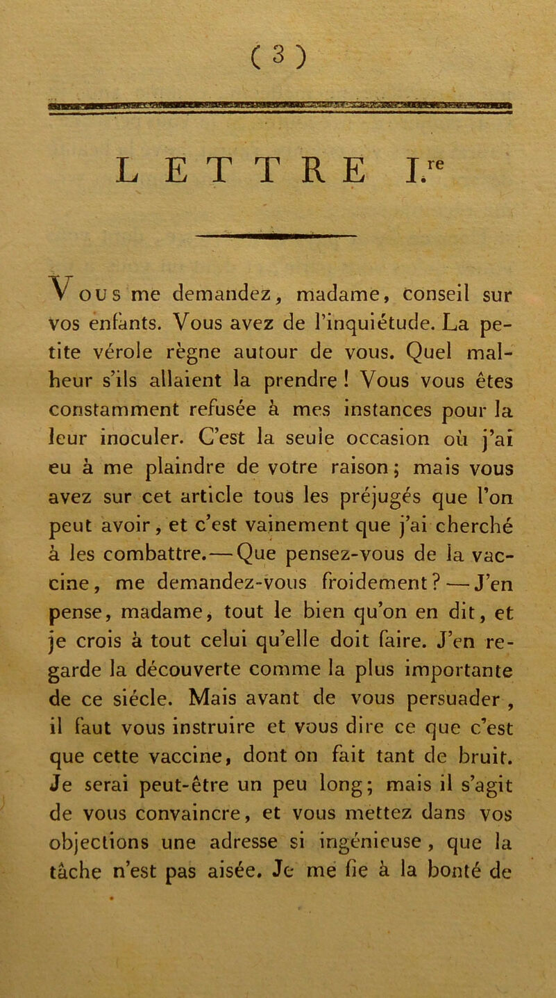 L E T T R E ir V OU S me demandez, madame, conseil sur vos enfants. Vous avez de l’inquiétude. La pe- tite vérole règne autour de vous. Quel mal- heur s’ils allaient la prendre ! Vous vous êtes constamment refusée à mes instances pour la leur inoculer. C’est la seule occasion où j’ai eu à me plaindre de votre raison; mais vous avez sur cet article tous les préjugés que l’on peut avoir, et c’est vainement que j’ai cherché à les combattre.— Que pensez-vous de la vac- cine, me demandez-vous froidement? — J’en pense, madamej tout le bien qu’on en dit, et je crois à tout celui qu’elle doit faire. J’en re- garde la découverte comme la plus importante de ce siècle. Mais avant de vous persuader , il faut vous instruire et vous dire ce que c’est que cette vaccine, dont on fait tant de bruit. Je serai peut-être un peu long; mais il s’agit de vous convaincre, et vous mettez dans vos objections une adresse si ingénieuse , que la tâche n’est pas aisée. Je me fie à la bonté de