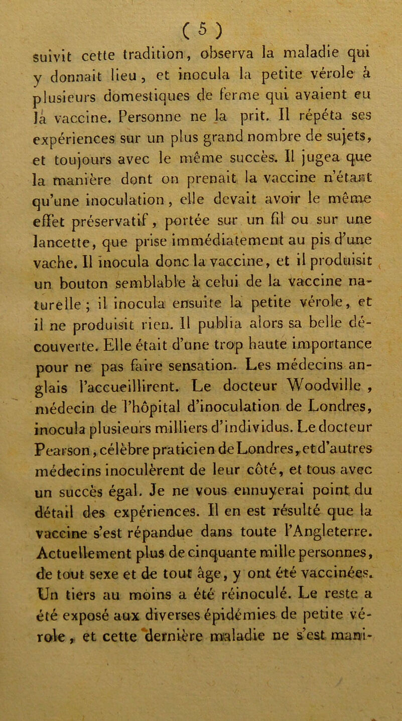 suivit cette tradition, observa la maladie qui y donnait lieu , et inocula la petite vérole k plusieurs domestiques de Ferme qui avaient eu la vaccine. Personne ne la prit. Il répéta ses expériences sur un plus grand nombre de sujets, et toujours avec le même succès. Il jugea que la manière dont on prenait la vaccine n’étaist qu’une inoculation, elle devait avoir le même efïèt préservatif, portée sur un fil ou sur une lancette, que prise immédiatement au pis d’une vache. Il inocula donc la vaccine, et il produisit un bouton semblable k celui de la vaccine na- turelle; il inocula ensuite la petite vérole, et il ne produisit rien. Il publia alors sa belle dé- couverte. Elle était d’une trop haute importance pour ne pas faire sensation. Les médecins an- glais l’accueillirent. Le docteur Woodville , médecin de l’hôpital d’inoculation de Londres, inocula plusieurs milliers d’individus. Le docteur Pearson, célèbre praticien de Londres y et d’autres médecins inoculèrent de leur coté, et tous avec un succès égal. Je ne vous ennuyerai point du détail des expériences. Il en est résulté que la vaccine s’est répandue dans toute l’Angleterre. Actuellement plus de cinquante mille personnes, de tout sexe et de tout âge, y ont été vaccinées. Un tiers au moins a été réinoculé. Le reste a été exposé aux diverses épidémies de petite vé- role , et cette dernière maladie ne s’est mani-