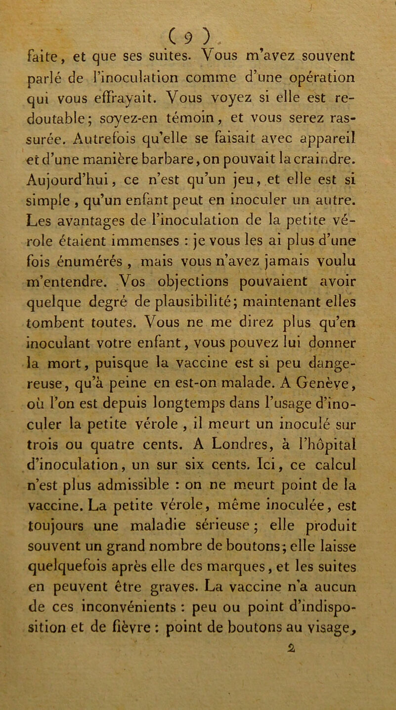 faite, et que ses suites. Vous m’avez souvent parlé de l’inoculation comme d’une opération qui vous effrayait. Vous voyez si elle est re- doutable : soyez-en témoin, et vous serez ras- ' y surée. Autrefois qu’elle se faisait avec appareil et d’une manière barbare, on pouvait la craindre. Aujourd’hui, ce n’est qu’un jeu, et elle est si simple , qu’un enfant peut en inoculer un autre. Les avantages de l’inoculation de la petite vé- role étaient immenses : je vous les ai plus d’une fois énumérés , mais vous n’avez jamais voulu m’entendre. Vos objections pouvaient avoir quelque degré de plausibilité; maintenant elles tombent toutes. Vous ne me direz plus qu’en inoculant votre enfant, vous pouvez lui donner la mort, puisque la vaccine est si peu dange- reuse, qu’à peine en est-on malade. A Genève, où l’on est depuis longtemps dans l’usage d’ino- culer la petite vérole , il meurt un inoculé sur trois ou quatre cents. A Londres, à l’hôpital d’inoculation, un sur six cents. Ici, ce calcul n’est plus admissible : on ne m.eurt point de la vaccine. La petite vérole, même inoculée, est toujours une maladie sérieuse ; elle produit souvent un grand nombre de boutons ; elle laisse quelquefois après elle des marques, et les suites en peuvent être graves. La vaccine n’a aucun de ces inconvénients : peu ou point d’indispo- sition et de fièvre : point de boutons au visage^