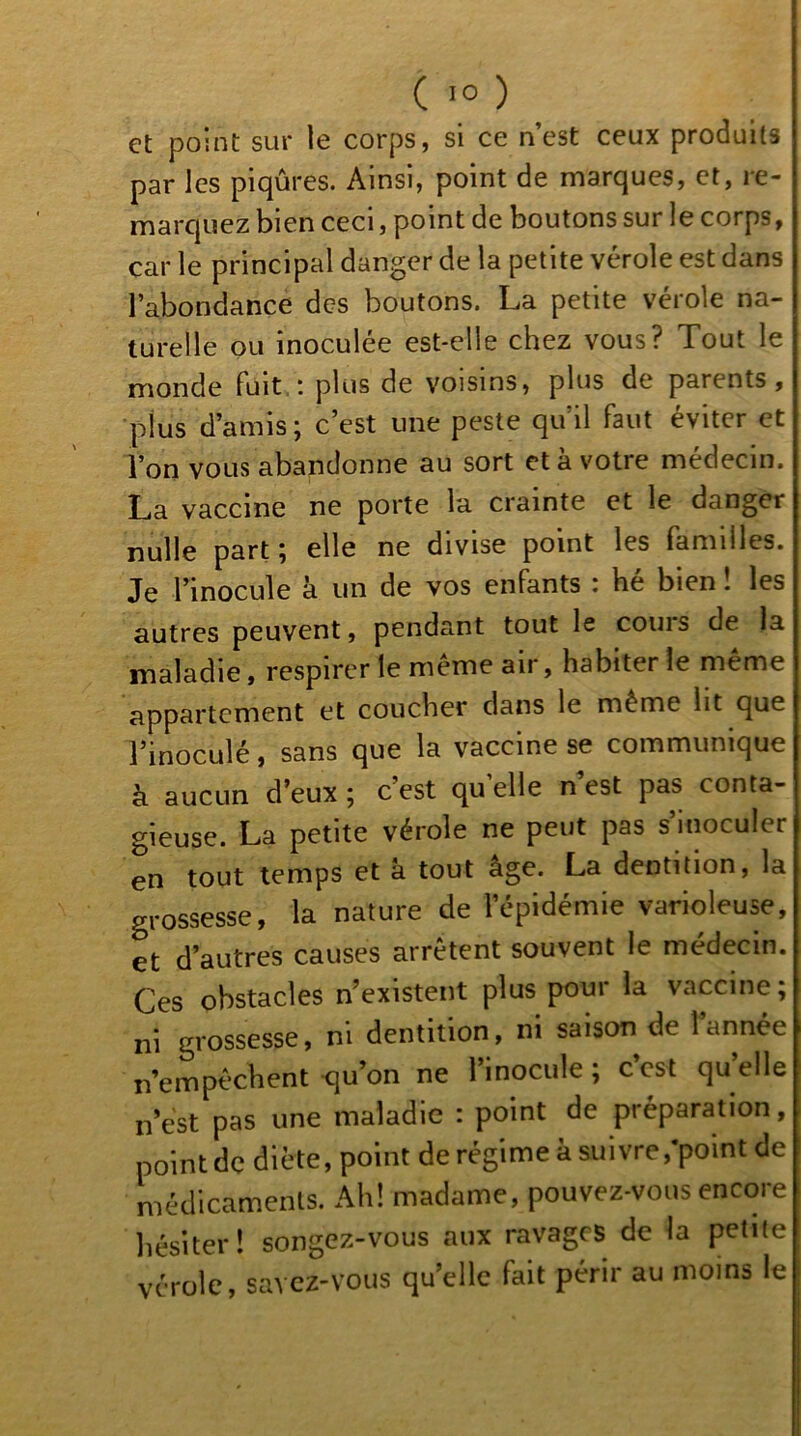 I ( 10 ) et point sur le corps, si ce n’est ceux produits par les piqûres. Ainsi, point de marques, et, re- marquez bien ceci, point de boutons sur le corps, car le principal danger de la petite vérole est dans l’abondance des boutons. La petite vérole na- turelle ou inoculée est-elle chez vous? Tout le monde fuit,: plus de voisins, plus de parents, plus d’amis; c’est une peste qu’il faut éviter et l’on vous abandonne au sort et à votre médecin. La vaccine ne porte la crainte et le danger nulle part ; elle ne divise point les familles. Je l’inocule à un de vos enfants : hé bien ! les autres peuvent, pendant tout le coins de la maladie, respirer te meme air, habiter le meme appartement et coucher dans le même ht que l’inoculé, sans que la vaccine se communique à aucun d’eux ; c’est qu’elle n est pas conta- gieuse. La petite vérole ne peut pas s’inoculer en tout temps et a tout âge. La dentition, la grossesse, la nature de l’épidémie varioleuse, et d’autres causes arrêtent souvent le médecin. Ces obstacles n’existent plus pour la vaccine; ni grossesse, ni dentition, ni saison de l’année n’empéchent <iu’on ne l’inocule ; c’est qu’elle n’est pas une maladie : point de préparation, point de diète, point de régime à suivre,‘point de médicaments. Ah! madame, pouvez-vous encore hésiter! songez-vous aux ravages de la petite vérole, savez-vous quelle fait périr au moins le