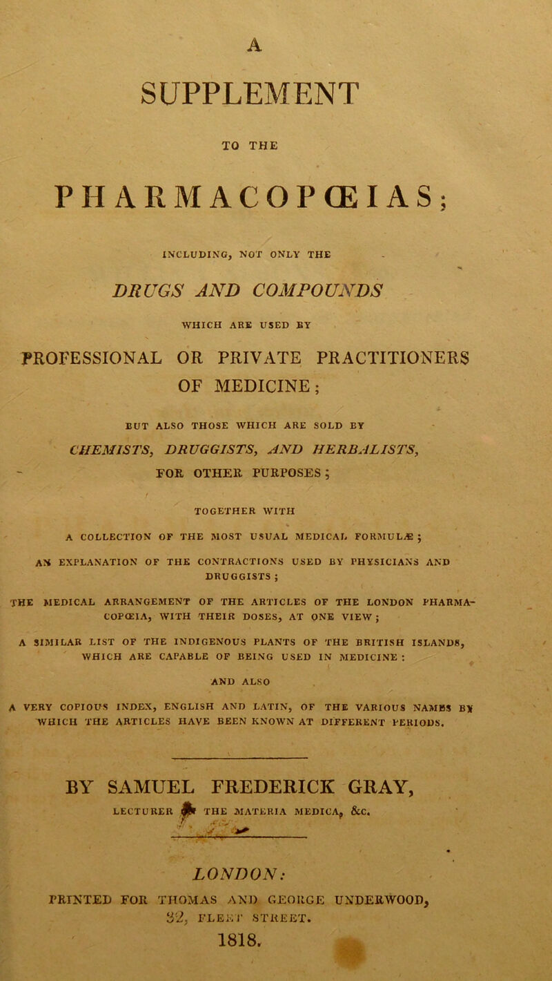 A SUPPLEMENT TO THE PHARMACOPOEIAS; INCLUDING, NOT ONLY THE DRUGS AND COMPOUNDS WHICH ARE USED BY PROFESSIONAL OR PRIVATE PRACTITIONERS OF MEDICINE; BUT ALSO THOSE WHICH ARE SOLD BY CHEMISTS, DRUGGISTS, AND HERBALISTS, FOR OTHER PURPOSES; i TOGETHER WITH * A COLLECTION OF THE MOST USUAL MEDICAL FORMULAS ; AJi EXPLANATION OF THE CONTRACTIONS USED BY PHYSICIANS AND DRUGGISTS ; ( * . *- THE MEDICAL ARRANGEMENT OF THE ARTICLES OF THE LONDON PHARMA- COPCEIA, WITH THEIR DOSES, AT ONE VIEW ; A SIMILAR LIST OF THE INDIGENOUS PLANTS OF THE BRITISH ISLANDS, WHICH ARE CAPABLE OF BEING USED IN MEDICINE : AND ALSO A VERY COPIOUS INDEX, ENGLISH AND LATIN, OF THE VARIOUS NAMES B* WHICH THE ARTICLES HAVE BEEN KNOWN AT DIFFERENT PERIODS. BY SAMUEL FREDERICK GRAY, LECTURER fa THE MATERIA MEDIC’A, &C. LONDON. PRINTED FOR THOMAS AND GEOIIGE UNDERWOOD, S'2, FLEET STREET. 1818.