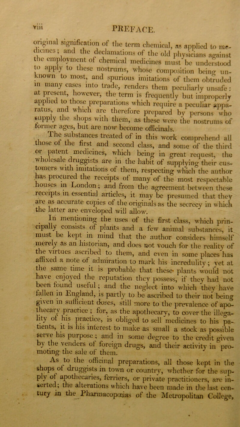 original signification of the term chemical, as applied to me- c lcinca, an t le declamations of the old physicians against he employment of chemical medicines must be understood o apply to these nostrums, whose composition being un- known to most, and spurious imitations of them obtruded in many cases into trade, renders them peculiarly unsafe : at present, however, the term is frequently but improperly applied to those preparations which require a peculiar appa- ratus and which are therefore prepared by persons who supply the shops with them, as these were the nostrums of former ages, but are now become officinals. The substances treated of in this work comprehend all those of the first and second class, and some of the third or patent medicines, which being in great request, the wholesale druggists are in the habit of supplying their cus- tomers with imitations of them, respecting which the author ias piocured the receipts of many of the most respectable houses in London ; and from the agreement between these receipts in essential articles, it may be presumed that they aie as accurate copies of the originalsas the secrecy in which the latter are enveloped will allow. In mentioning the uses of the first class, which prin- dpaUy consists of plants and a few animal substances, it must be kept in mind that the author considers himself merely as an historian, and does not vouch for the reality of vifUGS ascl1bed tJleiTh and even in some places has affixed a note of admiration to mark his incredulity; vet at the same time it is probable that these* plants would not have enjoyed the reputation they possess, if they had not been found useful; and the neglect into which they have fallen in England, is partly to he ascribed to their not beino- given in sufficient doses, still more to the prevalence of apo- thecaiy piactice ; for, as the apothecary, to cover the illeora- lity of his practice, is obliged to sell medicines to his pa- tients, it is his interest to make as small a stock as possible seivc his purpose ; and in some degree to the credit given by the venders of foreign drugs, and their activity in pro- moting the sale of them. As to the officinal preparations, all those kept in the shops of druggists in town or country, whether for the sup- ply of apothecaries, ferriers, or private practitioners, are in- setted, the alterations which have been made in the last cen- tury in the Pharmacopoeias of the Metropolitan College,