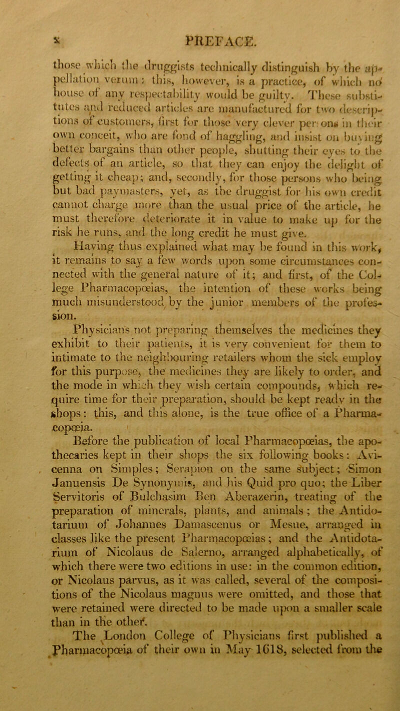 those which the druggists technically distinguish by the ajv pollution ve.ruin; this, however, is a practice, of which no' house of any respectability would be guilty. These substi- tutes and reduced articles are manufactured for two descrip- tions of customers, first for those very clever per;on# in their own conceit, who are fond of haggling, and insist on buvieg better bargains than other people, shutting their eyes to the defects of an article, so that they can enjoy the delight of getting it cheap; and, secondly, for those persons who being but bad paymasters, yet, as the druggist for his own credit cannot charge more than the usual price of the article, lie must therefore deteriorate it in value to make up for the risk he runs, and the long credit he must give. Haying thus explained what may be found in this work, it remains to say a few words upon some circumstances con- nected with the general nature of it; and first, of the Col- lege Pharmacopoeias, the intention of these works being much misunderstood by the junior members of the profes- sion. Physicians not preparing themselves the medicines they exhibit to their patients, it is very convenient for them to intimate to the neighbouring retailers whom the sick employ for this purpose, the medicines they are likely to order, and the mode in which they wish certain compounds, which re- quire time for their preparation, should be kept ready in the shops: this, and this alone, is the true office of a Pharma- copoeia. Before the publication of local Pharmacopoeias, the apo- thecaries kept in their shops the six following books: Avi- cenna on Simples; Serapion on the same subject; -Simon Januensis De Synonyrais, and his Quid pro quo; the Liber Servitoris of Bulchasim Ben Aberazerin, treating of the preparation of minerals, plants, and animals ; the Antido- tarium of Johannes Damascenus or Mesne, arranged in classes like the present Pharmacopoeias; and the Antidota- rium of Nicolaus de Salerno, arranged alphabetically, of which there were two editions in use: in the common edition, or Nicolaus parvus, as it was called, several of the composi- tions of the Nicolaus magnus were omitted, and those that were retained were directed to be made upon a smaller scale than in the othef. The London College of Physicians first published a Pharmacopoeia of their own in May 1018, selected from the