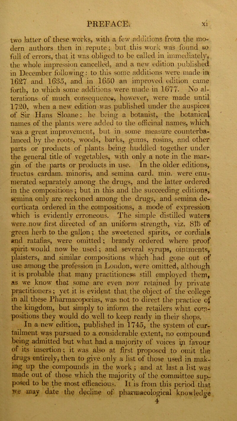 two latter of these works, with a few additions from the mo- dern authors then in repute; but this work was found so full of errors, that it was obliged to be called in immediately# the whole impression cancelled, and a new edition published in December following: to this some additions were made in 1627 and 1635, and in 1650 an improved edition came forth, to which some additions were made in 1677. No al- terations of much consequence, however, were made until 1720, when a new edition was published under the auspices of Sir Hans Sloane: he being a botanist, the botanical names of the plants were added to the officinal names, which was a great improvement, but in some measure counterba- lanced by the roots, woods, barks, gums, rosins, and other parts or products of plants being huddled together under the general title of vegetables, with only a note in the mar- gin of the parts or products in use. In the older editions, fructus cardam. minoris, and semina card. min. were enu- merated separately among the drugs, and the latter ordered in the compositions; but in this and the succeeding editions, semina only are reckoned among the drugs, and semina de- corticata ordered in the compositions, a mode of expression which is evidently erroneous. The simple distilled waters ■were now first directed of an uniform strength, viz. 81b of green herb to the gallon; the sweetened spirits, or cordials and ratafias, were omitted; brandy ordered where proof spirit would now be used; and several syrups, ointments, plaisters, and similar compositions which had gone out of use among the profession in London, were omitted, although it is probable that many practitioners still employed them# as we know that some are even now retained by private practitioners; yet it is evident that the object of the college in all these Pharmacopoeias, was not to direct the practice of the kingdom, but simply to inform the retailers what com- positions they would do well to keep ready in their shops. In a new edition, published in 1745, the system of cur- tailment was pursued to a considerable extent, no compound being admitted but what had a majority of voices m favour of its insertion; it was also at first proposed to omit the drugs entirely, then to give only a list of those used in mak- ing up the compounds in the workand at last a list was made out of those which the majority of the committee sup- posed to be the most efficacious. It is from this period that we may date the decline of pharmacological knowledge