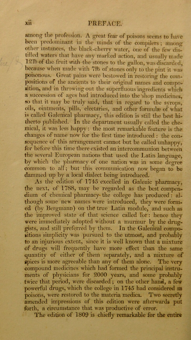 among the profession. A great fear of poisons seems to have been predominant in the minds of the compilers ; among’ oilier instances, the black-cherry water, one of the few dis- tilled waters that have any marked action, and usually made 12115 of the fruit with the stones to the gallon, was discarded, because when made with 71b of stones only to the pint it was poisonous. Great pains were bestowed in restoring the coin- jxisitions of the ancients to their original names and compo- sition, and in throwing out the superfluous ingredients which a succession of ages had introduced into the'shop medicines, so that it may be truly said, that in regard to the syrops, oils, ointments, pills, electaries, and other formulae of what is called Galenical pharmacy, this edition is still the best hi- therto published. In the department usually called the che- mical, it was less happy : the most remarkable feature is the changes of name now for the first time introduced : the con- sequence of this arrangement cannot but be called unhappy, for before this time there existed an intercommunion between the several European nations that used the Latin language, by which the pharmacy of one nation was in some degree common to all; but this communication now began to be dammed up by a local dialect being introduced. As the edition of 1745 excelled in Galenic pharmacy, the next, of 1788, may be regarded as the best compen- dium of chemical pharmacy- the college has produced: al- though some new names were introduced, they were form- ed (by Bergmann) on the true Latin module, and such as the improved state of that science called for: hence they were immediately adopted without a murmur by the drug- gists, and still preferred by them. In the Galenical compo- sitions simplicity was pursued to the utmost, and probably to an injurious extent, since it is w^ell known that a mixture of drugs will frequently have more effect than the same quantity of either of them separately, and a mixture of spices is more agreeable than any of them alone. The very compound medicines which had formed the principal instru- ments of physicians for 2000 years, and some probably twice that period, were discarded; on the other hand, a few powerful drugs, which the college in 1745 had considered as poisons, were restored to the materia medica. Two secretly amended impressions of this edition were afterwards put forth, a circumstance that was productive of error. The edition of 1809 is chiefly remarkable for the entire