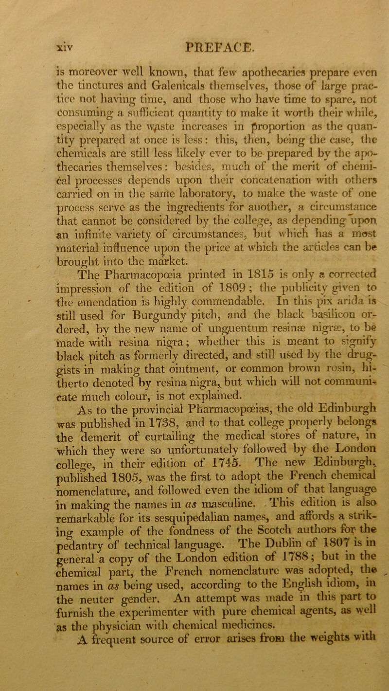 is moreover well known, that few apothecaries prepare even the tinctures and Galenicals themselves, those of large prac- tice not having time, and those who have time to spare,, not consuming a sufficient quantity to make it worth their while, especially as the w^iste increases in proportion as the quan- tity prepared at once is less: this, then, being the case, the chemicals are still less likely ever to be prepared by the apo- thecaries themselves: besides, much of the merit of chemi- cal processes depends upon their concatenation with others carried on in the same laboratory, to make the waste of one process serve as the Ingredients for another, a circumstance that cannot be considered by the college, as depending upon an infinite variety of circumstances, but which lias a most material influence upon the price at which the articles can be brought into the market. The Pharmacopoeia printed in 1815 is only a corrected impression of the edition of 1809; the publicity given to the emendation is highly commendable. In this pix arida is still used for Burgundy pitch, and the black basilicon or- dered, by the new name of unguentum resinae nigrae, to be made with resina nigra; whether this is meant to signify black pitch as formerly directed, and still used by the drug- gists in making that ointment, or common brown rosin, hi- therto denoted by resina nigra, but which will not communi- cate much colour, is not explained. As to the provincial Pharmacopoeias, the old Edinburgh was published in 1738, and to that college properly belongs the demerit of curtailing the medical stores of nature, in which they were so unfortunately followed by the London college, in their edition of 1745. The new Edinburgh* published 1805, was the first to adopt the French chemical nomenclature, and followed even the idiom of that language in making the names in as masculine. This edition is also remarkable for its sesquipedalian names, and affords a strik- ing example of the fondness of the Scotch authors for- the pedantry of technical language. The Dublin of 1807 is in general a copy of the London edition of 1788; but in the chemical part, the French nomenclature was adopted, the names in as being used, according to the English idiom, in the neuter gender. An attempt was made in this part to furnish the experimenter with pure chemical agents, as well as the physician with chemical medicines. A frequent source of error arises from the weights with